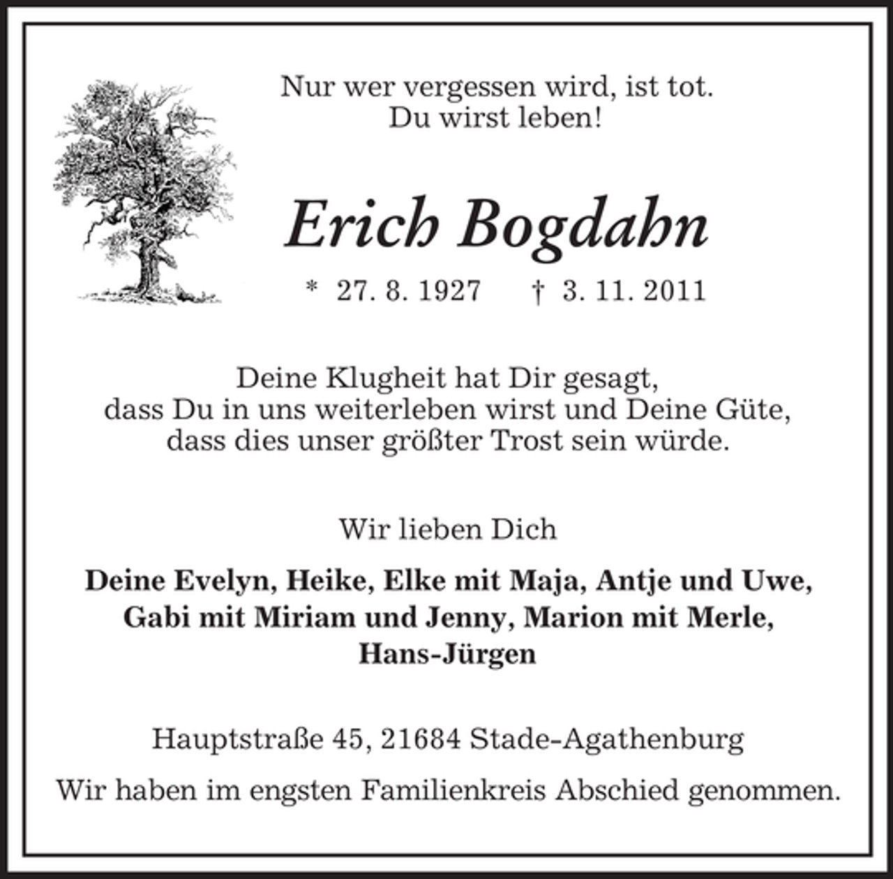 <p>Nur wer vergessen wird, ist tot.<br />Du wirst leben!<br />Erich Bogdahn<br />* 27. 8. 1927 † 3. 11. 2011<br />Deine Klugheit hat Dir gesagt,<br />dass Du in uns weiterleben wirst und Deine Güte,<br />dass dies unser größter Trost sein würde.<br />Wir lieben Dich<br />Deine Evelyn, Heike, Elke mit Maja, Antje und Uwe,<br />Gabi mit Miriam und Jenny, Marion mit Merle,<br />Hans-Jürgen<br />Hauptstraße 45, 21684 Stade-Agathenburg<br />Wir haben im engsten Familienkreis Abschied genommen.</p>
