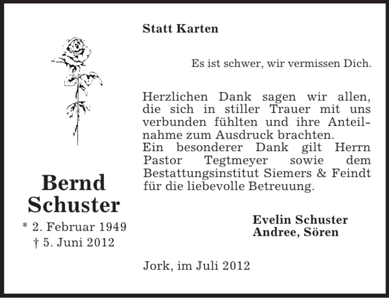 <p>Statt Karten<br />Es ist schwer, wir vermissen Dich.</p><p>Bernd<br />Schuster</p><p>Herzlichen Dank sagen wir allen,<br />die sich in stiller Trauer mit uns<br />verbunden fühlten und ihre Anteilnahme zum Ausdruck brachten.<br />Ein besonderer Dank gilt Herrn<br />Pastor<br />Tegtmeyer<br />sowie<br />dem<br />Bestattungsinstitut Siemers &amp; Feindt<br />für die liebevolle Betreuung.<br />Evelin Schuster<br />Andree, Sören</p><p>* 2. Februar 1949<br />† 5. Juni 2012<br />Jork, im Juli 2012</p>