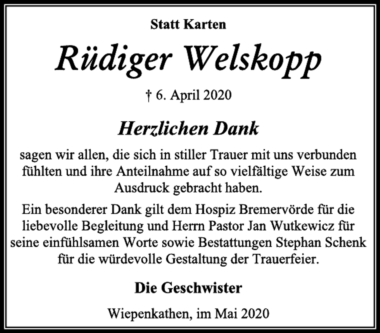 <p>Statt Karten<br />Rüdiger Welskopp<br />† 6. April 2020<br />Herzlichen Dank<br />sagen wir allen, die sich in stiller Trauer mit uns verbunden<br />fühlten und ihre Anteilnahme auf so vielfältige Weise zum<br />Ausdruck gebracht haben.<br />Ein besonderer Dank gilt dem Hospiz Bremervörde für die<br />liebevolle Begleitung und Herrn Pastor Jan Wutkewicz für<br />seine einfühlsamen Worte sowie Bestattungen Stephan Schenk<br />für die würdevolle Gestaltung der Trauerfeier.<br />Die Geschwister<br />Wiepenkathen, im Mai 2020</p>