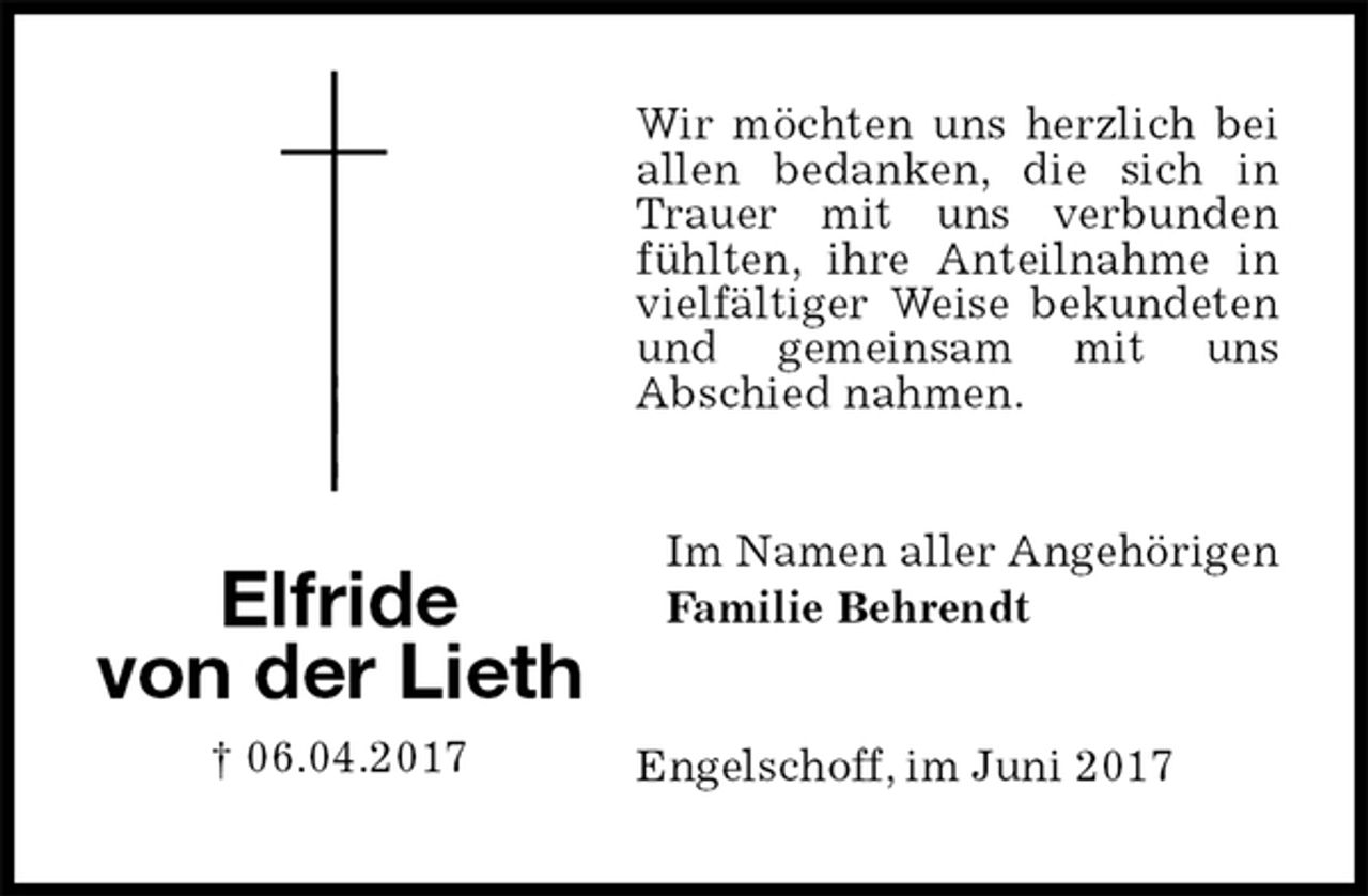 <p>Wir möchten uns herzlich bei allen bedanken, die sich in Trauer mit uns verbunden fühlten, ihre Anteilnahme in vielfältiger Weise bekundeten und gemeinsam mit uns<br />Abschied nahmen.<br />Im Namen aller Angehörigen<br />Familie Behrendt<br />Engelschoff, im Juni 2017<br />Elfride<br />von der Lieth<br />† 06.04.2017</p>