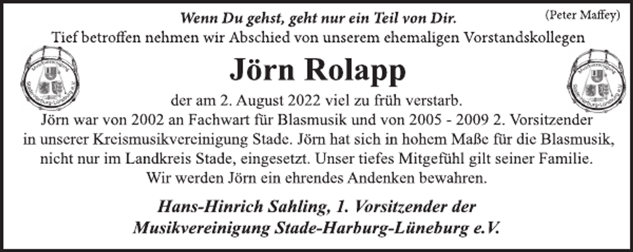 <p>Wenn Du gehst, geht nur ein Teil von Dir. (Peter Maffey)<br />Tief betroffen nehmen wir Abschied von unserem ehemaligen Vorstandskollegen<br />Jörn Rolapp<br />der am 2. August 2022 viel zu früh verstarb.<br />Jörn war von 2002 an Fachwart für Blasmusik und von 2005 - 2009 2. Vorsitzender in unserer Kreismusikvereinigung Stade. Jörn hat sich in hohem Maße für die Blasmusik, nicht nur im Landkreis Stade, eingesetzt. Unser tiefes Mitgefühl gilt seiner Familie.<br />Wir werden Jörn ein ehrendes Andenken bewahren.<br />Hans-Hinrich Sahling, 1. Vorsitzender der<br />Musikvereinigung Stade-Harburg-Lüneburg e.V</p>