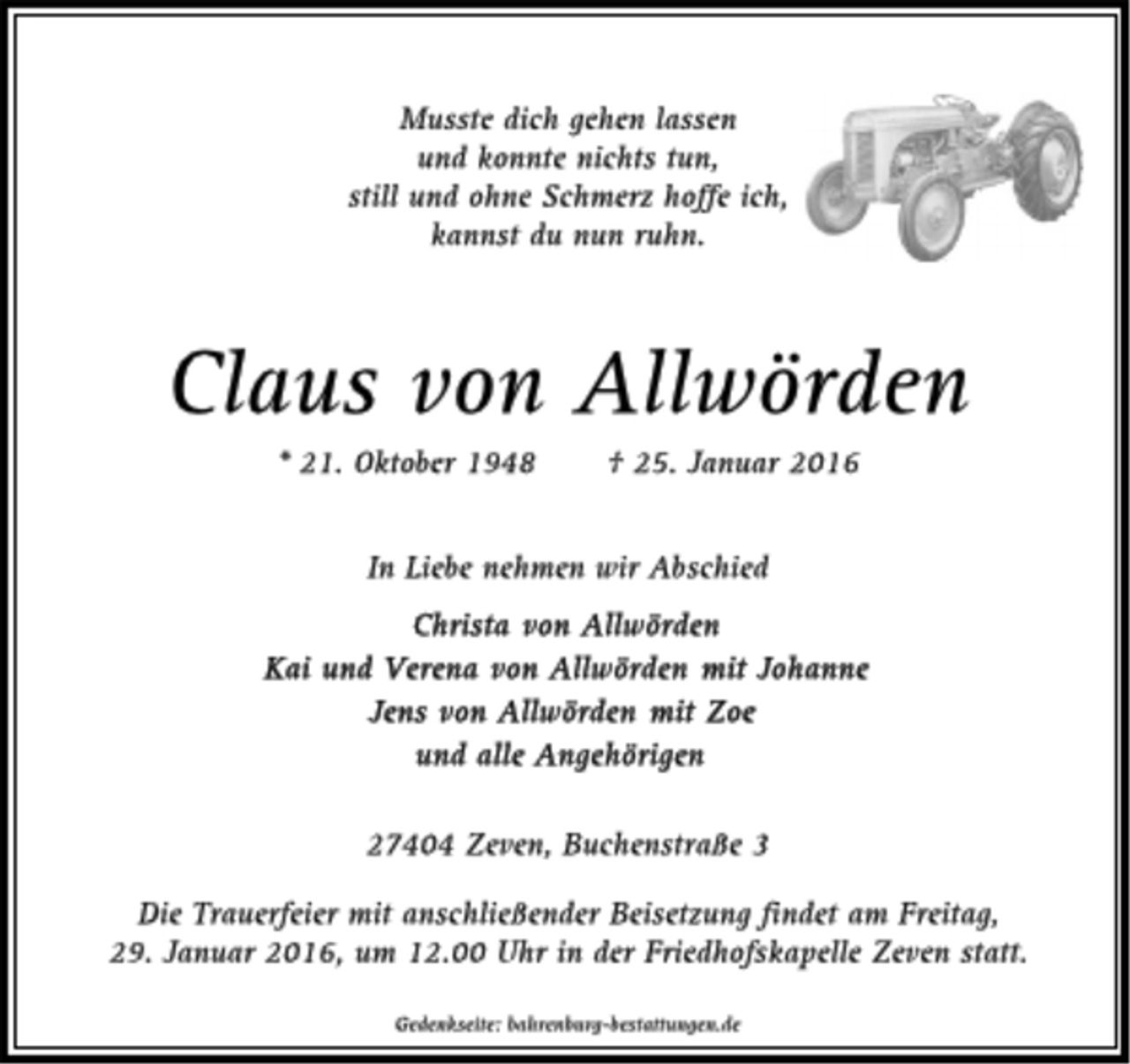 <p>Musste dich gehen lassen<br />und konnte nichts tun,<br />still und ohne Schmerz hoffe ich,<br />kannst du nun ruhn.<br />Claus von Allwörden<br />* 21. Oktober 1948 + 25. Januar 2016<br />In Liebe nehmen wir Abschied<br />Christa von Allwörden<br />Kai und Verena von Allwörden mit Johanne<br />Jens von Allwörden mit Zoe<br />und alle Angehörigen<br />27404 Zven, Buchenstraße 3<br />Die Trauerfeier mit anschließender Beisetzung findet am Freitag, 29. Januar 2016, um 12.00 Uhr in der Friedhofskapelle Zeven statt.<br />Gedenkseite: bahrenburg-bestattungen.de</p>