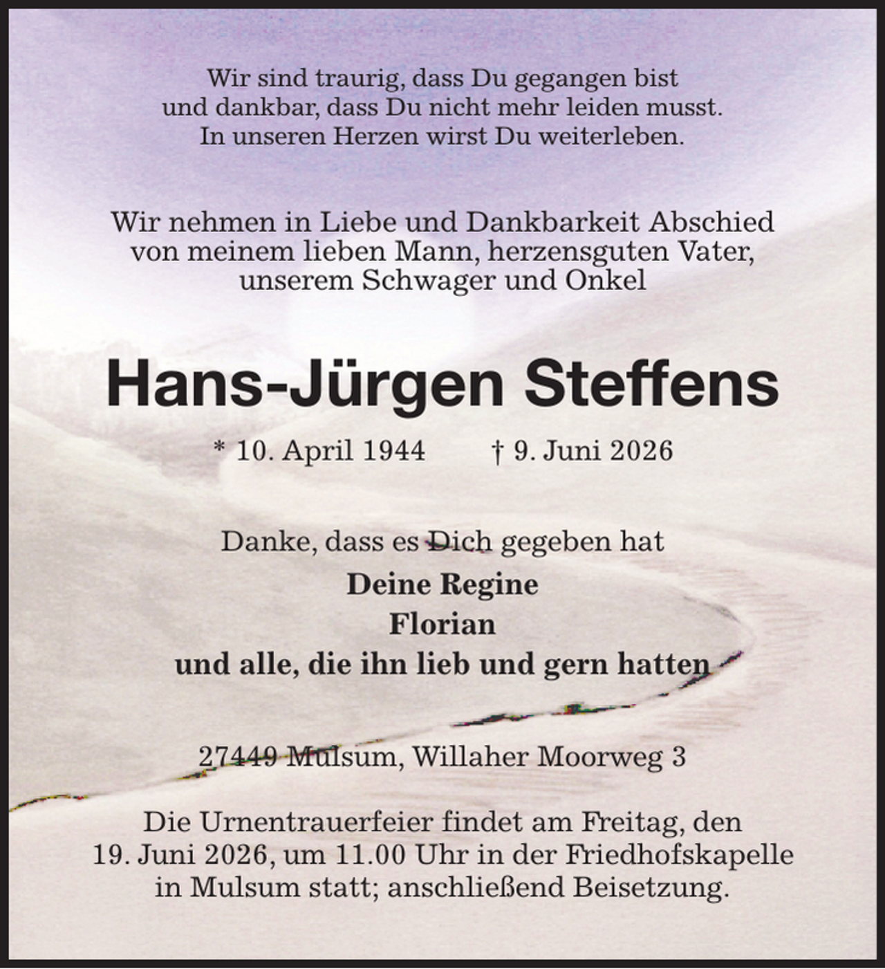<p>Wir sind traurig, dass Du gegangen bist<br />und dankbar, dass Du nicht mehr leiden musst.<br />In unseren Herzen wirst Du weiterleben.<br />Wir nehmen in Liebe und Dankbarkeit Abschied von meinem lieben Mann, herzensguten Vater,<br />unserem Schwager und Onkel<br />Hans-Jürgen Steffens<br />* 10. April 1944 † 9. Juni 2026<br />Danke, dass es Dich gegeben hat<br />Deine Regine<br />Florian<br />und alle, die ihn lieb und gern hatten<br />27449 Mulsum, Willaher Moorweg 3</p><p>Die Urnentrauerfeier findet am Freitag, den<br />19. Juni 2026, um 11.00 Uhr in der Friedhofskapelle in Mulsum statt; anschließend Beisetzung.</p>