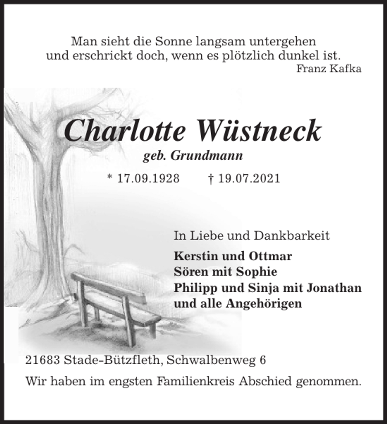 <p>Man sieht die Sonne langsam untergehen<br />und erschrickt doch, wenn es plötzlich dunkel ist.<br />Franz Kafka<br />Charlotte Wüstneck<br />geb. Grundmann<br />* 17.09.1928 † 19.07.2021<br />In Liebe und Dankbarkeit<br />Kerstin und Ottmar<br />Sören mit Sophie<br />Philipp und Sinja mit Jonathan<br />und alle Angehörigen<br />21683 Stade-Bützfleth, Schwalbenweg 6<br />Wir haben im engsten Familienkreis Abschied genommen.</p>