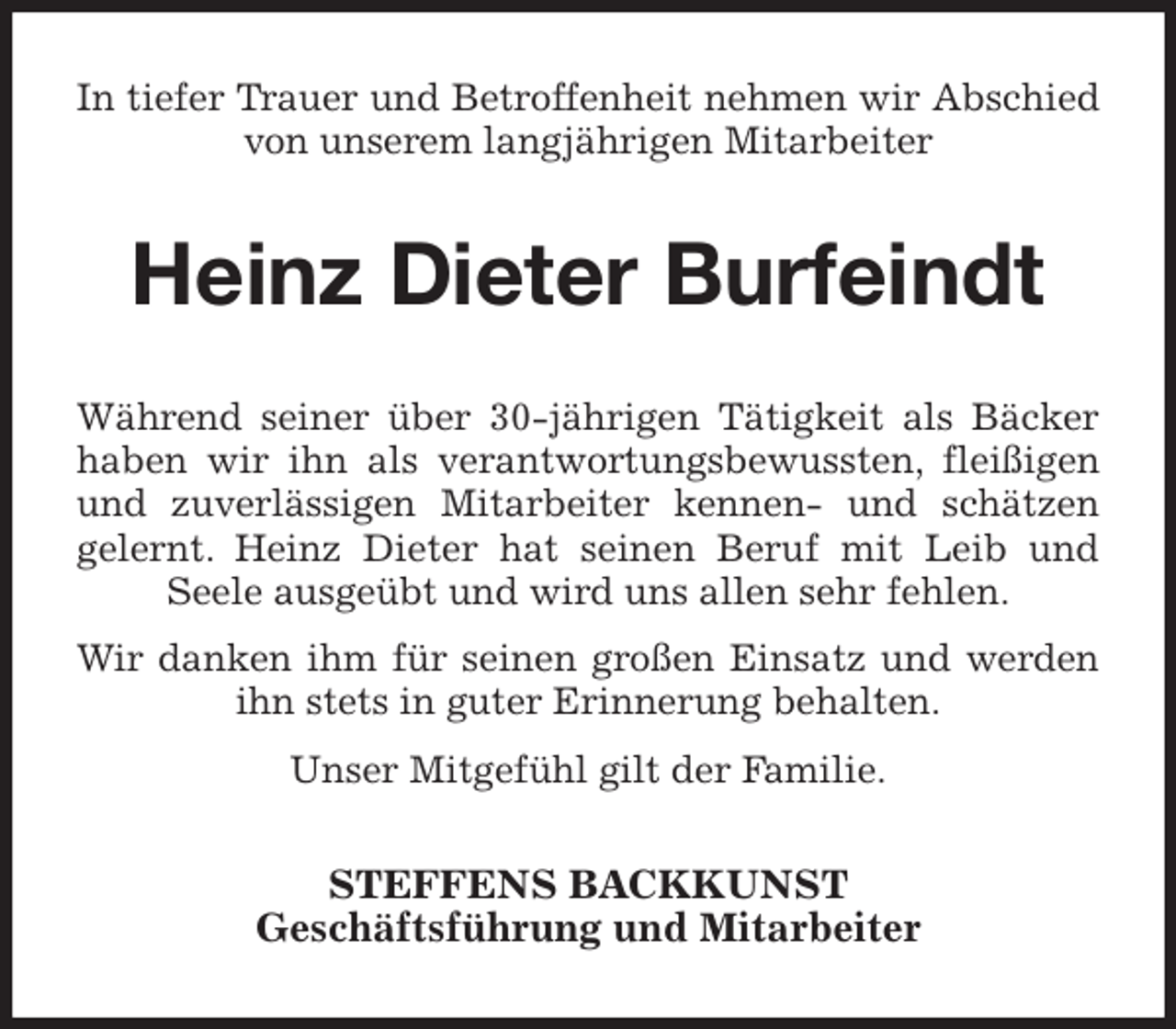 <p>In tiefer Trauer und Betroffenheit nehmen wir Abschied von unserem langjährigen Mitarbeiter<br />Heinz Dieter Burfeindt<br />Während seiner über 30-jährigen Tätigkeit als Bäcker haben wir ihn als verantwortungsbewussten, fleißigen und zuverlässigen Mitarbeiter kennen- und schätzen<br />gelernt. Heinz Dieter hat seinen Beruf mit Leib und Seele ausgeübt und wird uns allen sehr fehlen.<br />Wir danken ihm für seinen großen Einsatz und werden ihn stets in guter Erinnerung behalten.<br />Unser Mitgefühl gilt der Familie.<br />STEFFENS BACKKUNST<br />Geschäftsführung und Mitarbeiter</p>