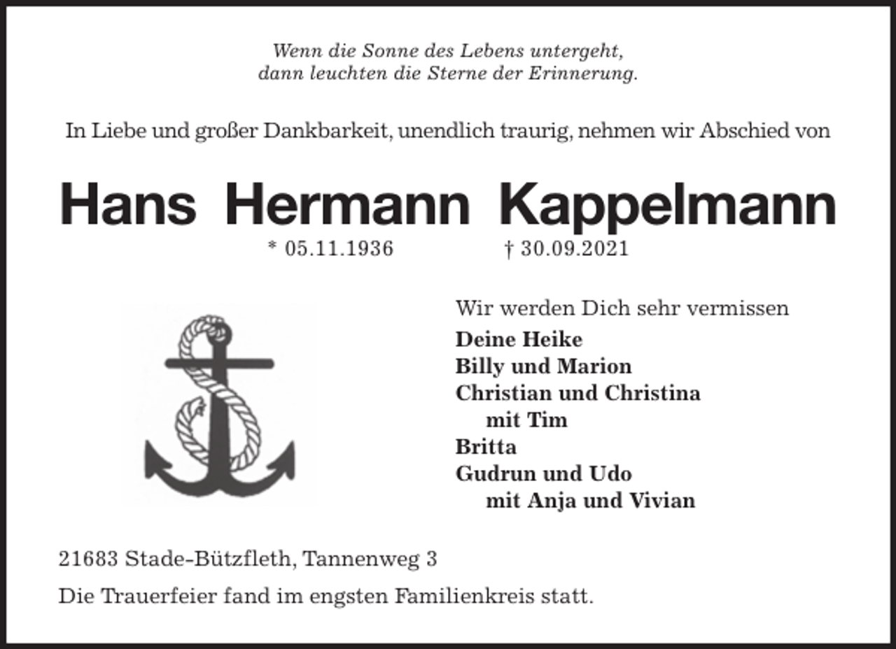 <p>Wenn die Sonne des Lebens untergeht,<br />dann leuchten die Sterne der Erinnerung.<br />In Liebe und großer Dankbarkeit, unendlich traurig, nehmen wir Abschied von<br />Hans Hermann Kappelmann<br />* 05.11.1936 † 30.09.2021<br />Wir werden Dich sehr vermissen<br />Deine Heike<br />Billy und Marion<br />Christian und Christina<br />mit Tim<br />Britta<br />Gudrun und Udo<br />mit Anja und Vivian<br />21683 Stade-Bützfleth, Tannenweg 3<br />Die Trauerfeier fand im engsten Familienkreis statt.</p>
