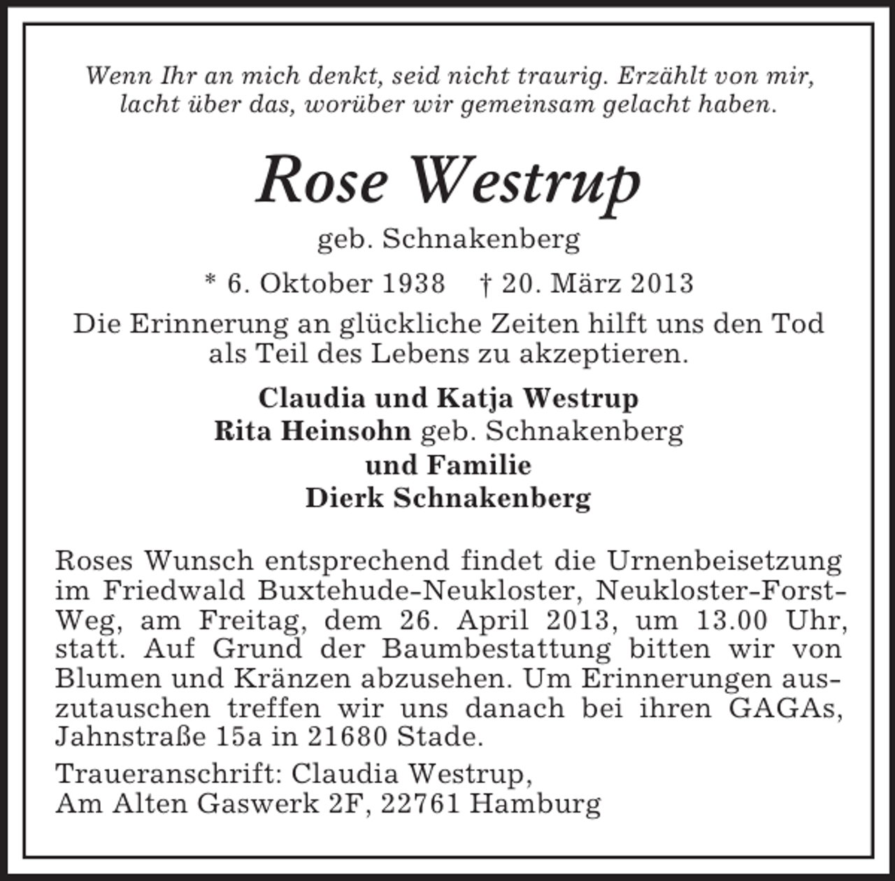 <p>Wenn Ihr an mich denkt, seid nicht traurig. Erzählt von mir,<br />lacht über das, worüber wir gemeinsam gelacht haben.</p><p>Rose Westrup<br />geb. Schnakenberg<br />* 6. Oktober 1938 † 20. März 2013<br />Die Erinnerung an glückliche Zeiten hilft uns den Tod<br />als Teil des Lebens zu akzeptieren.<br />Claudia und Katja Westrup<br />Rita Heinsohn geb. Schnakenberg<br />und Familie<br />Dierk Schnakenberg<br />Roses Wunsch entsprechend findet die Urnenbeisetzung<br />im Friedwald Buxtehude-Neukloster, Neukloster-ForstWeg, am Freitag, dem 26. April 2013, um 13.00 Uhr,<br />statt. Auf Grund der Baumbestattung bitten wir von<br />Blumen und Kränzen abzusehen. Um Erinnerungen auszutauschen treffen wir uns danach bei ihren GAGAs,<br />Jahnstraße 15a in 21680 Stade.<br />Traueranschrift: Claudia Westrup,<br />Am Alten Gaswerk 2F, 22761 Hamburg</p>
