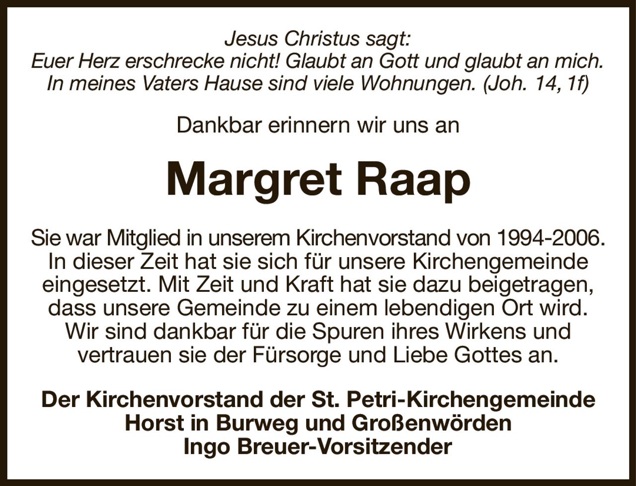 Jesus Christus sagt:
Euer Herz erschrecke nicht! Glaubt an Gott und glaubt an mich.
In meines Vaters Hause sind viele Wohnungen. (Joh. 14, 1f)
Dankbar erinnern wir uns an
Margret Raap
Sie war Mitglied in unserem Kirchenvorstand von 1994-2006.
In dieser Zeit hat sie sich für unsere Kirchengemeinde eingesetzt. Mit Zeit und Kraft hat sie dazu beigetragen, dass unsere Gemeinde zu einem lebendigen Ort wird.
Wir sind dankbar für die Spuren ihres Wirkens und
vertrauen sie der Fürsorge und Liebe Gottes an.
Der Kirchenvorstand der St. Petri-Kirchengemeinde Horst in Burweg und Großenwörden
Ingo Breuer-Vorsitzender