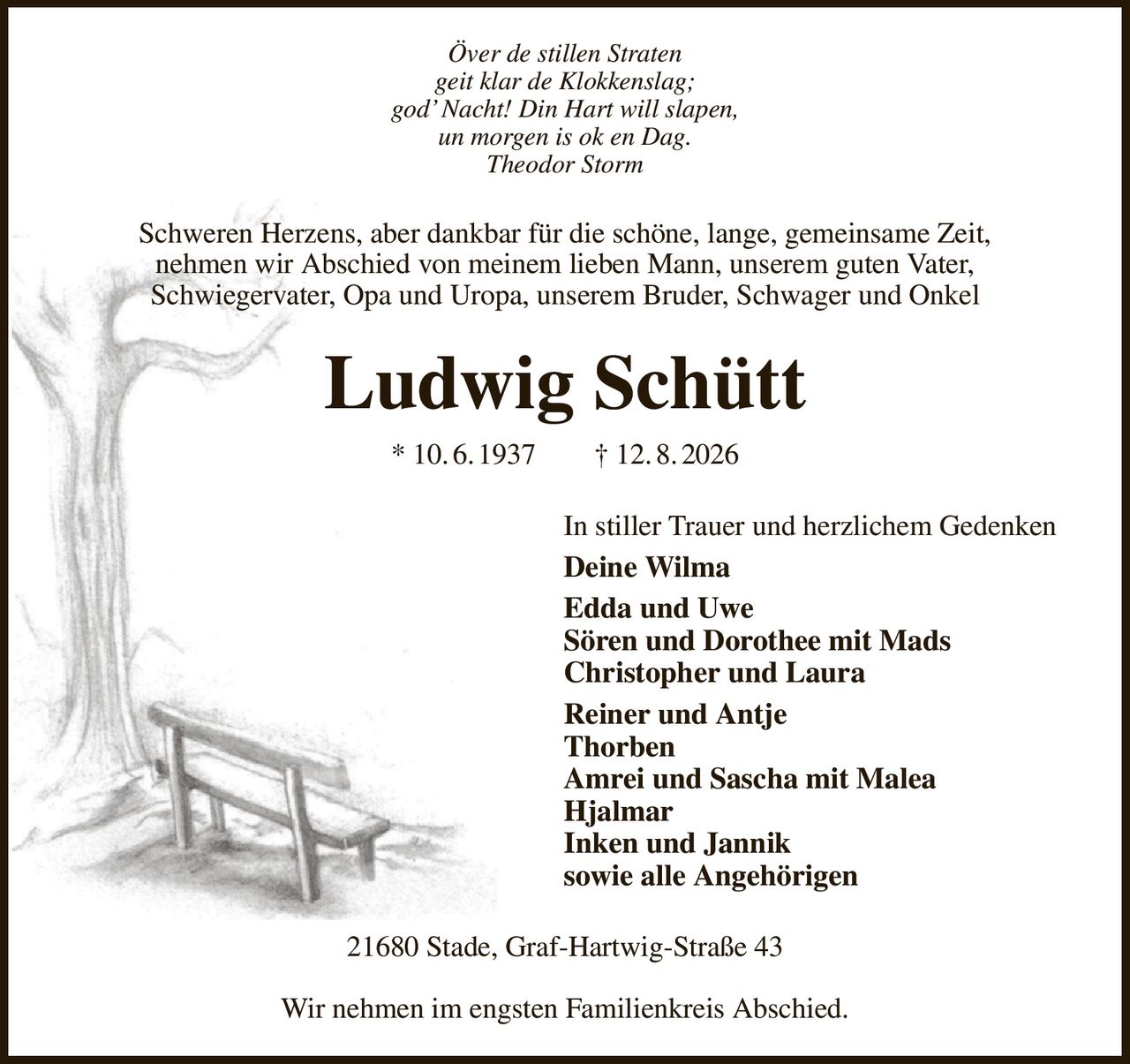 Över de stillen Straten
geit klar de Klokkenslag;
god’ Nacht! Din Hart will slapen,
un morgen is ok en Dag.
Theodor Storm
Schweren Herzens, aber dankbar für die schöne, lange, gemeinsame Zeit,
nehmen wir Abschied von meinem lieben Mann, unserem guten Vater,
Schwiegervater, Opa und Uropa, unserem Bruder, Schwager und Onkel
Ludwig Schütt
* 10. 6. 1937  † 12. 8. 2026
In stiller Trauer und herzlichem Gedenken
Deine Wilma
Edda und Uwe
Sören und Dorothee mit Mads
Christopher und Laura
Reiner und Antje
Thorben
Amrei und Sascha mit Malea
Hjalmar
Inken und Jannik
sowie alle Angehörigen
21680 Stade, Graf-Hartwig-Straße 43

Wir nehmen im engsten Familienkreis Abschied.