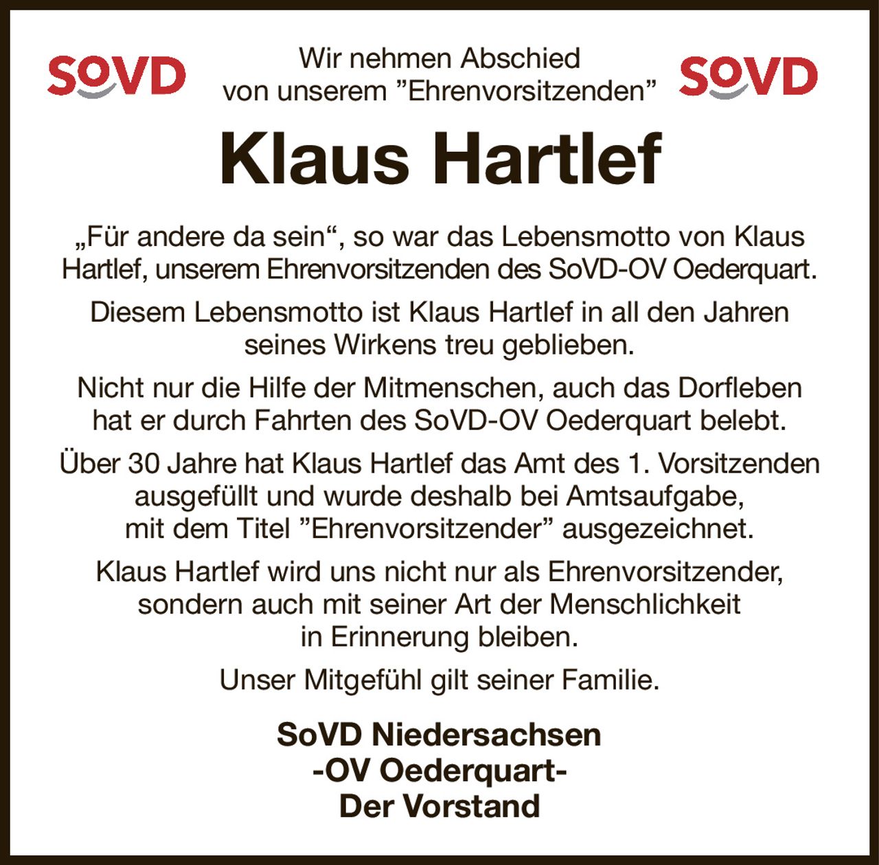 Wir nehmen Abschied
von unserem ”Ehrenvorsitzenden”
Klaus Hartlef
„Für andere da sein“, so war das Lebensmotto von Klaus Hartlef, unserem Ehrenvorsitzenden des SoVD-OV Oederquart.
Diesem Lebensmotto ist Klaus Hartlef in all den Jahren
seines Wirkens treu geblieben.
Nicht nur die Hilfe der Mitmenschen, auch das Dorfleben hat er durch Fahrten des SoVD-OV Oederquart belebt.
Über 30 Jahre hat Klaus Hartlef das Amt des 1. Vorsitzenden ausgefüllt und wurde deshalb bei Amtsaufgabe,
mit dem Titel ”Ehrenvorsitzender” ausgezeichnet.
Klaus Hartlef wird uns nicht nur als Ehrenvorsitzender,
sondern auch mit seiner Art der Menschlichkeit
in Erinnerung bleiben.
Unser Mitgefühl gilt seiner Familie.
SoVD Niedersachsen
-OV Oederquart-
Der Vorstand