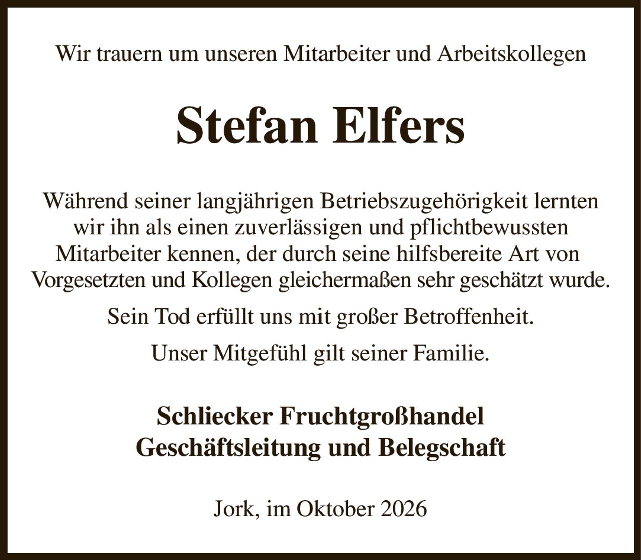 Wir trauern um unseren Mitarbeiter und Arbeitskollegen
Stefan Elfers
Während seiner langjährigen Betriebszugehörigkeit lernten wir ihn als einen zuverlässigen und pflichtbewussten
Mitarbeiter kennen, der durch seine hilfsbereite Art von 
Vorgesetzten und Kollegen gleichermaßen sehr geschätzt wurde.
Sein Tod erfüllt uns mit großer Betroffenheit.
Unser Mitgefühl gilt seiner Familie.
Schliecker Fruchtgroßhandel
Geschäftsleitung und Belegschaft
Jork, im Oktober 2026
