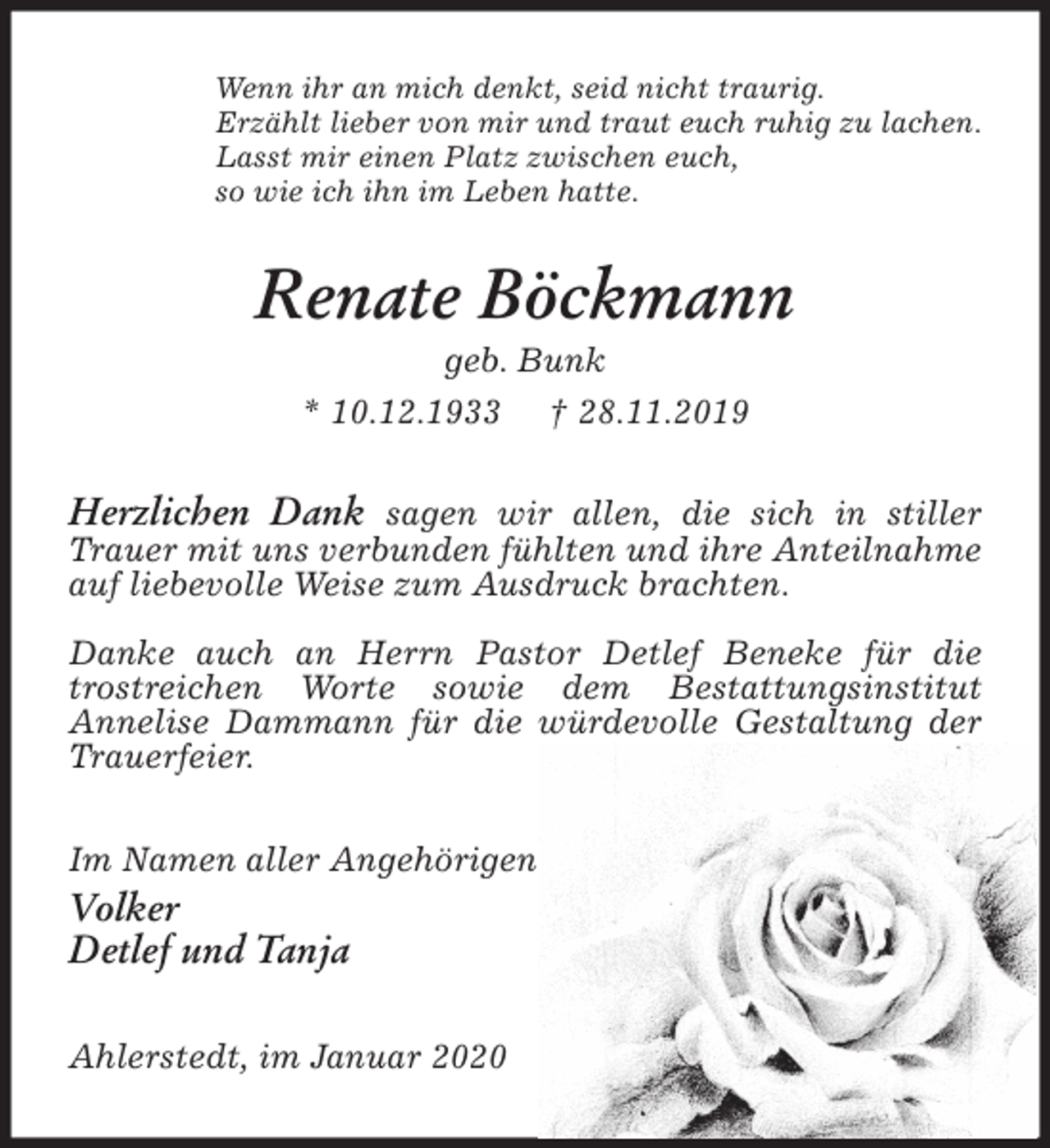 <p>Wenn ihr an mich denkt, seid nicht traurig.<br />Erzählt lieber von mir und traut euch ruhig zu lachen.<br />Lasst mir einen Platz zwischen euch,<br />so wie ich ihn im Leben hatte.<br />Renate Böckmann<br />geb. Bunk<br />* 10.12.1933 † 28.11.2019<br />Herzlichen Dank sagen wir allen, die sich in stiller Trauer mit uns verbunden fühlten und ihre Anteilnahme auf liebevolle Weise zum Ausdruck brachten.</p>
<p>Danke auch an Herrn Pastor Detlef Beneke für die trostreichen Worte sowie dem Bestattungsinstitut<br />Annelise Dammann für die würdevolle Gestaltung der Trauerfeier.<br />Im Namen aller Angehörigen<br />Volker<br />Detlef und Tanja<br />Ahlerstedt, im Januar 2020</p>