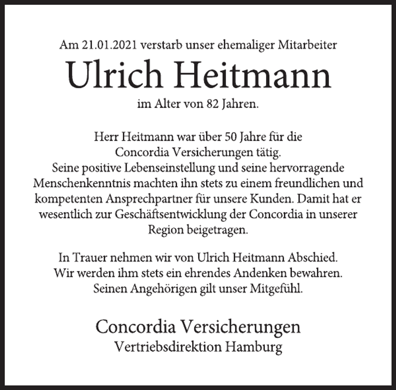 <p>Am 21.01.2021 verstarb unser ehemaliger Mitarbeiter<br />Ulrich Heitmann<br />im Alter von 82 Jahren.<br />Herr Heitmann war über 50 Jahre für die<br />Concordia Versicherungen tätig.<br />Seine positive Lebenseinstellung und seine hervorragende Menschenkenntnis machten ihn stets zu einem freundlichen und kompetenten Ansprechpartner für unsere Kunden. Damit hat er wesentlich zur Geschäftsentwicklung der Concordia in unserer Region beigetragen.<br />In Trauer nehmen wir von Ulrich Heitmann Abschied.<br />Wir werden ihm stets ein ehrendes Andenken bewahren.<br />Seinen Angehörigen gilt unser Mitgefühl.<br />Concordia Versicherungen<br />Vertriebsdirektion Hamburg</p>