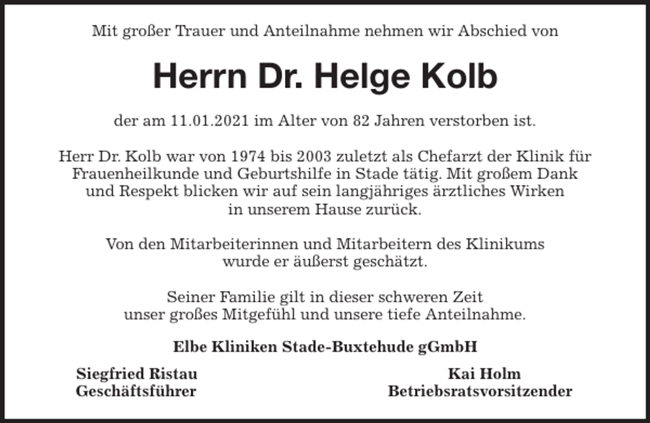 <p>Mit großer Trauer und Anteilnahme nehmen wir Abschied von<br />Herrn Dr. Helge Kolb<br />der am 11.01.2021 im Alter von 82 Jahren verstorben ist.</p>
<p>Herr Dr. Kolb war von 1974 bis 2003 zuletzt als Chefarzt der Klinik für<br />Frauenheilkunde und Geburtshilfe in Stade tätig. Mit großem Dank<br />und Respekt blicken wir auf sein langjähriges ärztliches Wirken<br />in unserem Hause zurück.</p>
<p>Von den Mitarbeiterinnen und Mitarbeitern des Klinikums<br />wurde er äußerst geschätzt.</p>
<p>Seiner Familie gilt in dieser schweren Zeit<br />unser großes Mitgefühl und unsere tiefe Anteilnahme.<br />Elbe Kliniken Stade-Buxtehude gGmbH<br />Siegfried Ristau Kai Holm<br />Geschäftsführer Betriebsratsvorsitzender</p>