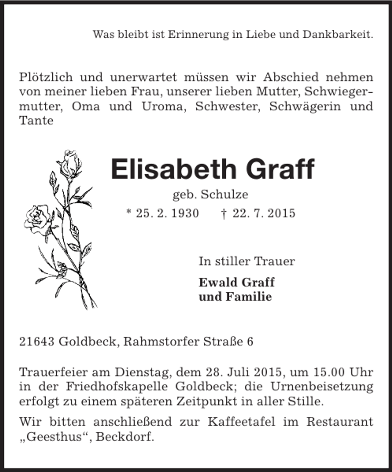 <p>Was bleibt ist Erinnerung in Liebe und Dankbarkeit.<br />Plötzlich und unerwartet müssen wir Abschied nehmen von meiner lieben Frau, unserer lieben Mutter, Schwiegermutter, Oma und Uroma, Schwester, Schwägerin und Tante<br />Elisabeth Graff<br />geb. Schulze<br />* 25. 2. 1930 † 22. 7. 2015<br />In stiller Trauer<br />Ewald Graff<br />und Familie<br />21643 Goldbeck, Rahmstorfer Straße 6</p>
<p>Trauerfeier am Dienstag, dem 28. Juli 2015, um 15.00 Uhr in der Friedhofskapelle Goldbeck; die Urnenbeisetzung erfolgt zu einem späteren Zeitpunkt in aller Stille.<br />Wir bitten anschließend zur Kaffeetafel im Restaurant „Geesthus“, Beckdorf.</p>