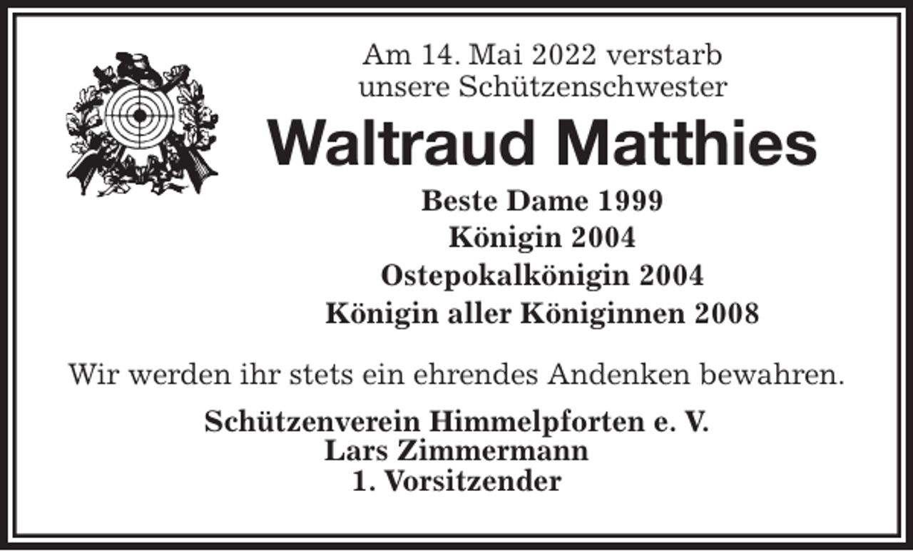 <p>Am 14. Mai 2022 verstarb<br />unsere Schützenschwester<br />Waltraud Matthies<br />Beste Dame 1999<br />Königin 2004<br />Ostepokalkönigin 2004<br />Königin aller Königinnen 2008<br />Wir werden ihr stets ein ehrendes Andenken bewahren.<br />Schützenverein Himmelpforten e. V.<br />Lars Zimmermann<br />1. Vorsitzender</p>