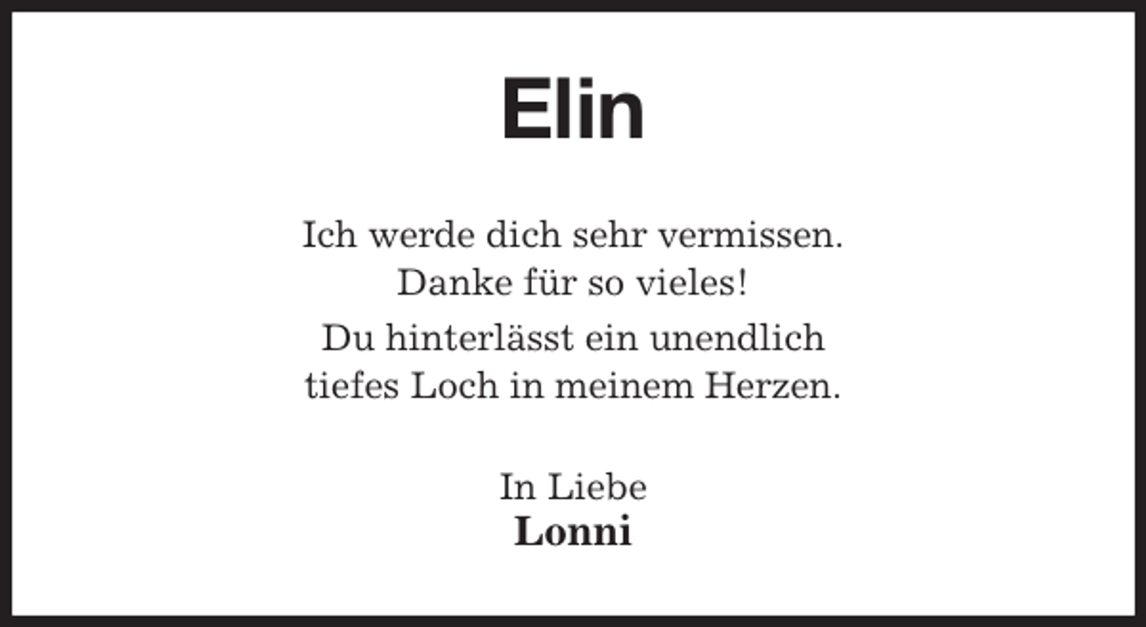<p>Elin<br />Ich werde dich sehr vermissen.<br />Danke für so vieles!<br />Du hinterlässt ein unendlich<br />tiefes Loch in meinem Herzen.<br />In Liebe<br />Lonni</p>