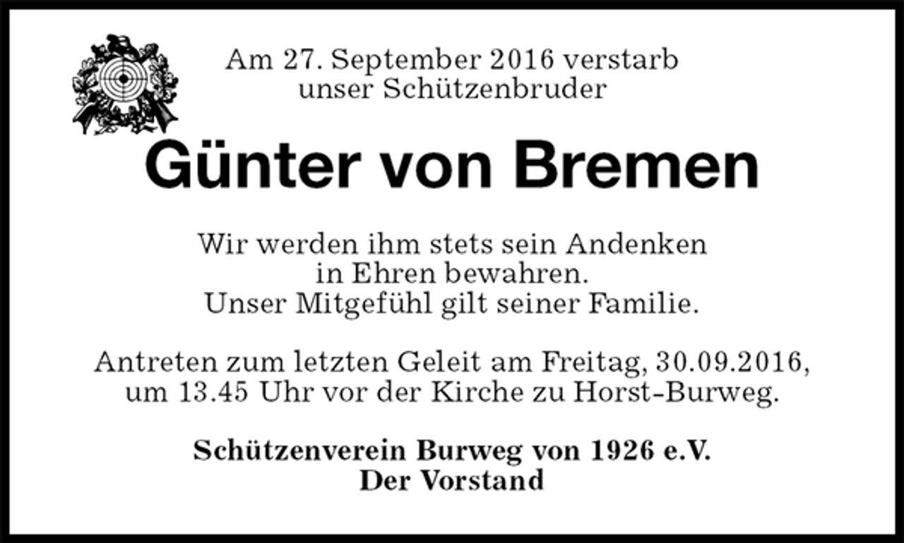 <p>Am 27. September 2016 verstarb<br />unser Schützenbruder<br />Günter von Bremen<br />Wir werden ihm stets sein Andenken<br />in Ehren bewahren.<br />Unser Mitgefühl gilt seiner Familie.<br />Antreten zum letzten Geleit am Freitag, 30.09.2016,<br />um 13.45 Uhr vor der Kirche zu Horst-Burweg.<br />Schützenverein Burweg von 1926 e.V.<br />Der Vorstand</p>