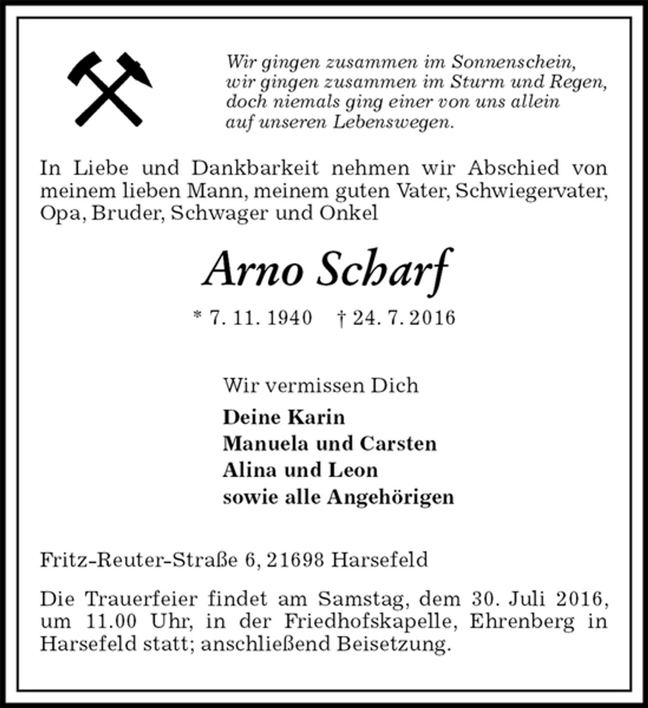 <p>Wir gingen zusammen im Sonnenschein,<br />wir gingen zusammen im Sturm und Regen,<br />doch niemals ging einer von uns allein<br />auf unseren Lebenswegen.<br />In Liebe und Dankbarkeit nehmen wir Abschied von meinem lieben Mann, meinem guten Vater, Schwiegervater,<br />Opa, Bruder, Schwager und Onkel<br />Arno Scharf<br />* 7. 11. 1940 † 24. 7. 2016<br />Wir vermissen Dich<br />Deine Karin<br />Manuela und Carsten<br />Alina und Leon<br />sowie alle Angehörigen<br />Fritz-Reuter-Straße 6, 21698 Harsefeld<br />Die Trauerfeier findet am Samstag, dem 30. Juli 2016, um 11.00 Uhr, in der Friedhofskapelle, Ehrenberg in Harsefeld statt; anschließend Beisetzung.</p>
