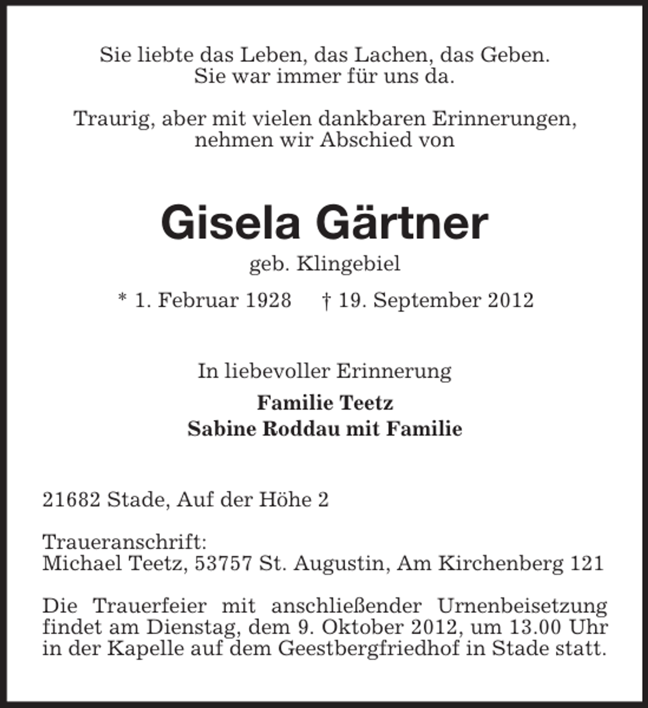 <p>Sie liebte das Leben, das Lachen, das Geben.<br />Sie war immer für uns da.<br />Traurig, aber mit vielen dankbaren Erinnerungen,<br />nehmen wir Abschied von</p>
<p>Gisela Gärtner<br />geb. Klingebiel<br />* 1. Februar 1928</p>
<p>† 19. September 2012</p>
<p>In liebevoller Erinnerung<br />Familie Teetz<br />Sabine Roddau mit Familie</p>
<p>21682 Stade, Auf der Höhe 2<br />Traueranschrift:<br />Michael Teetz, 53757 St. Augustin, Am Kirchenberg 121<br />Die Trauerfeier mit anschließender Urnenbeisetzung<br />findet am Dienstag, dem 9. Oktober 2012, um 13.00 Uhr<br />in der Kapelle auf dem Geestbergfriedhof in Stade statt.</p>