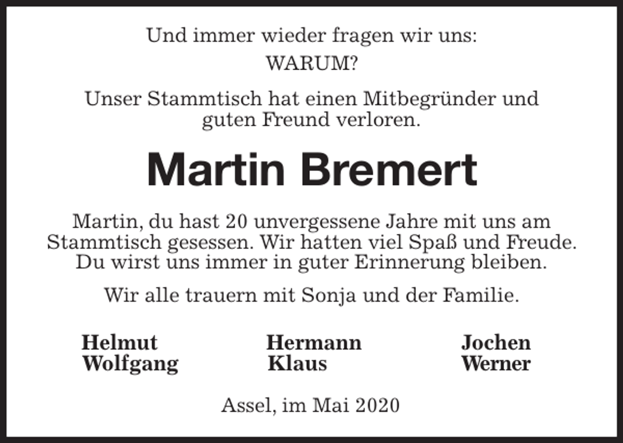 <p>Helmut Hermann Jochen<br />Wolfgang Klaus Werner<br />Assel, im Mai 2020<br />Und immer wieder fragen wir uns:<br />WARUM?<br />Unser Stammtisch hat einen Mitbegründer und<br />guten Freund verloren.<br />Martin Bremert<br />Martin, du hast 20 unvergessene Jahre mit uns am Stammtisch gesessen. Wir hatten viel Spaß und Freude. Du wirst uns immer in guter Erinnerung bleiben.<br />Wir alle trauern mit Sonja und der Familie.</p>