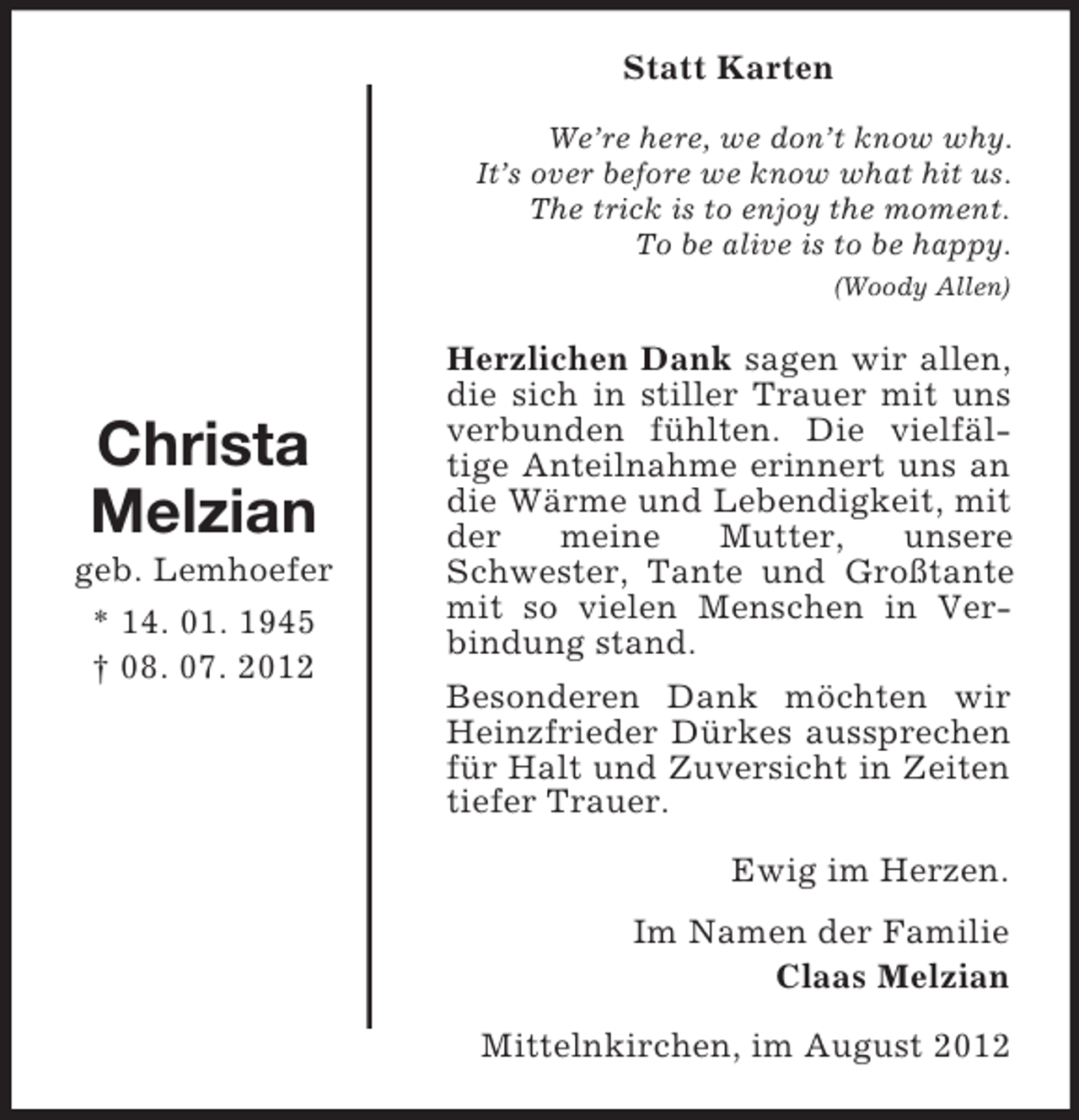 <p>Christa<br />Melzian<br />geb. Lemhoefer<br />* 14. 01. 1945<br />† 08. 07. 2012<br />Statt Karten<br />We’re here, we don’t know why.<br />It’s over before we know what hit us.<br />The trick is to enjoy the moment.<br />To be alive is to be happy.<br />(Woody Allen)<br />Herzlichen Dank sagen wir allen, die sich in stiller Trauer mit uns verbunden fühlten. Die vielfäl-<br />tige Anteilnahme erinnert uns an die Wärme und Lebendigkeit, mit der meine Mutter, unsere Schwester, Tante und Großtante mit so vielen Menschen in Verbindung stand.<br />Besonderen Dank möchten wir Heinzfrieder Dürkes aussprechen für Halt und Zuversicht in Zeiten tiefer Trauer.<br />Ewig im Herzen.<br />Im Namen der Familie<br />Claas Melzian<br />Mittelnkirchen, im August 2012</p>