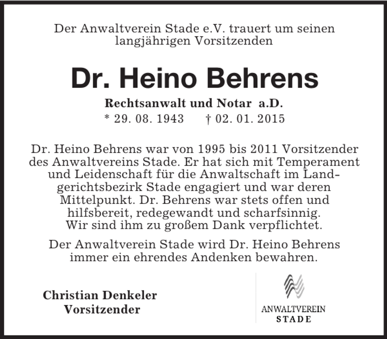 <p>Der Anwaltverein Stade e.V. trauert um seinen<br />langjährigen Vorsitzenden<br />Dr. Heino Behrens<br />Rechtsanwalt und Notar a.D.<br />* 29. 08. 1943 † 02. 01. 2015<br />Dr. Heino Behrens war von 1995 bis 2011 Vorsitzender des Anwaltvereins Stade. Er hat sich mit Temperament und Leidenschaft für die Anwaltschaft im Land-<br />gerichtsbezirk Stade engagiert und war deren<br />Mittelpunkt. Dr. Behrens war stets offen und<br />hilfsbereit, redegewandt und scharfsinnig.<br />Wir sind ihm zu großem Dank verpflichtet.<br />Der Anwaltverein Stade wird Dr. Heino Behrens<br />immer ein ehrendes Andenken bewahren.<br />Christian Denkeler<br />Vorsitzender</p>