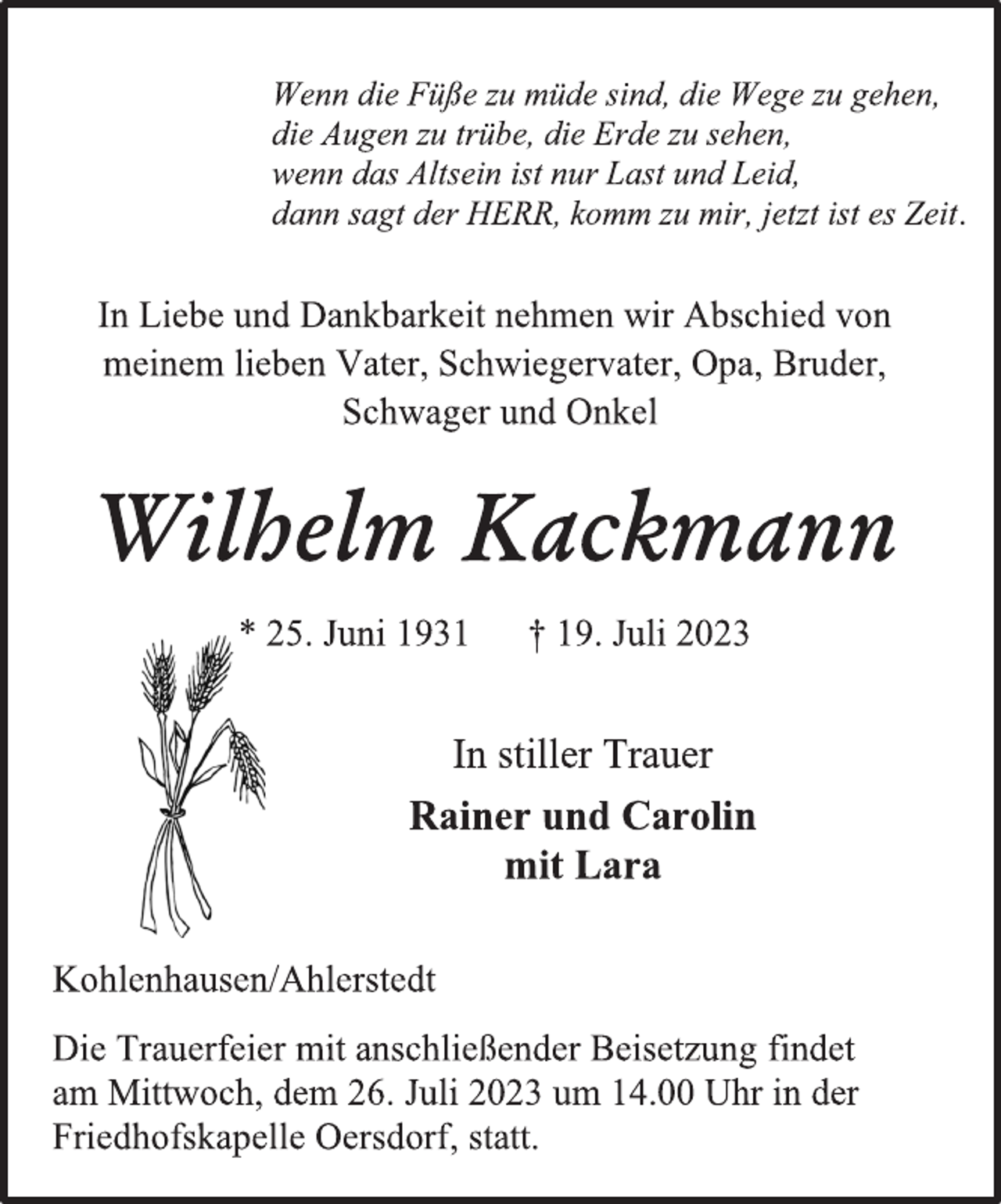 <p>Wenn die Füße zu müde sind, die Wege zu gehen,<br />die Augen zu trübe, die Erde zu sehen,<br />wenn das Altsein ist nur Last und Leid,<br />dann sagt der HERR, komm zu mir, jetzt ist es Zeit.<br />In Liebe und Dankbarkeit nehmen wir Abschied von<br />meinem lieben Vater, Schwiegervater, Opa, Bruder,<br />Schwager und Onkel<br />Wilhelm Kackmann<br />* 25. Juni 1931 † 19. Juli 2023<br />In stiller Trauer<br />Rainer und Carolin<br />mit Lara<br />Kohlenhausen/Ahlerstedt<br />Die Trauerfeier mit anschließender Beisetzung findet<br />am Mittwoch, dem 26. Juli 2023 um 14.00 Uhr in der<br />Friedhofskapelle Oersdorf, statt.</p>