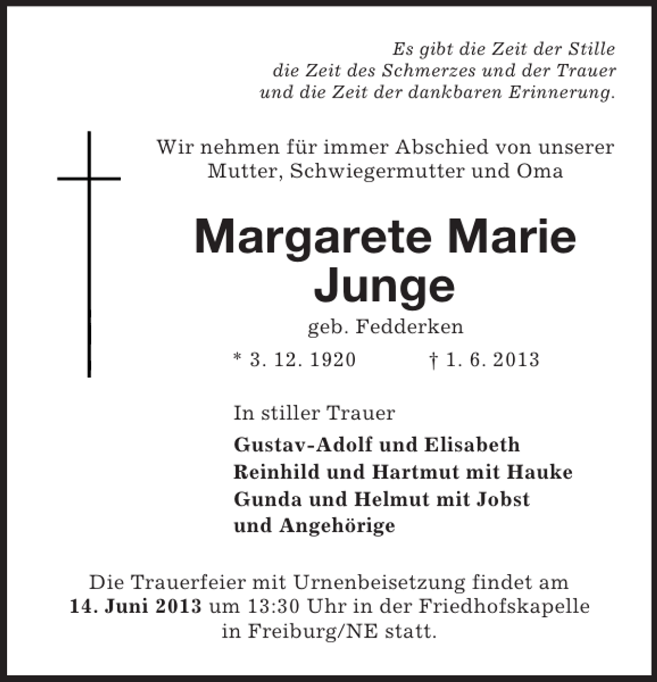 <p>Es gibt die Zeit der Stille<br />die Zeit des Schmerzes und der Trauer<br />und die Zeit der dankbaren Erinnerung.<br />Wir nehmen für immer Abschied von unserer Mutter, Schwiegermutter und Oma<br />Margarete Marie Junge<br />geb. Fedderken<br />* 3. 12. 1920 † 1. 6. 2013<br />In stiller Trauer<br />Gustav-Adolf und Elisabeth<br />Reinhild und Hartmut mit Hauke<br />Gunda und Helmut mit Jobst<br />und Angehörige<br />Die Trauerfeier mit Urnenbeisetzung findet am<br />14. Juni 2013 um 13:30 Uhr in der Friedhofskapelle<br />in Freiburg/NE statt.</p>