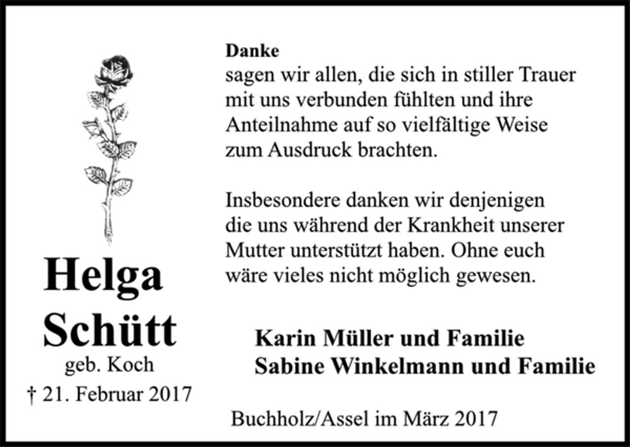 <p>Helga<br />Schütt<br />geb. Koch<br />† 21. Februar 2017</p><p>Danke</p><p>sagen wir allen, die sich in stiller Trauer<br />mit uns verbunden fühlten und ihre<br />Anteilnahme auf so vielfältige Weise<br />zum Ausdruck brachten.</p><p>Insbesondere danken wir denjenigen<br />die uns während der Krankheit unserer<br />Mutter unterstützt haben. Ohne euch<br />wäre vieles nicht möglich gewesen.</p><p>Karin Müller und Familie<br />Sabine Winkelmann und Familie</p><p>Buchholz/Assel im März 2017</p>