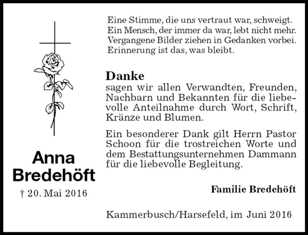 <p>Eine Stimme, die uns vertraut war, schweigt.<br />Ein Mensch, der immer da war, lebt nicht mehr.<br />Vergangene Bilder ziehen in Gedanken vorbei.<br />Erinnerung ist das, was bleibt.<br />Danke<br />sagen wir allen Verwandten, Freunden, Nachbarn und Bekannten für die liebevolle Anteilnahme durch Wort, Schrift, Kränze und Blumen.<br />Ein besonderer Dank gilt Herrn Pastor Schoon für die trostreichen Worte und dem Bestattungsunternehmen Dammann<br />für die liebevolle Begleitung.<br />Familie Bredehöft<br />Kammerbusch/Harsefeld, im Juni 2016<br />Anna<br />Bredehöft<br />† 20. Mai 2016</p>