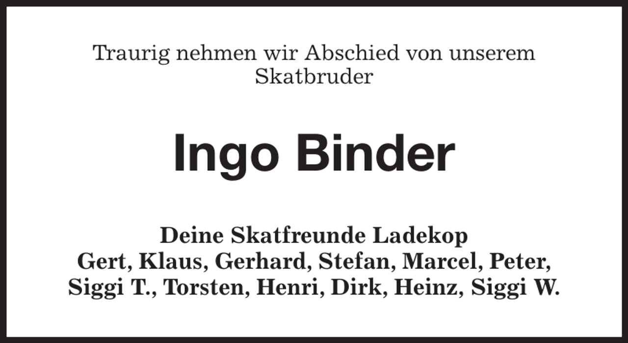 <p>Traurig nehmen wir Abschied von unserem<br />Skatbruder<br />Ingo Binder<br />Deine Skatfreunde Ladekop<br />Gert, Klaus, Gerhard, Stefan, Marcel, Peter,<br />Siggi T., Torsten, Henri, Dirk, Heinz, Siggi W.</p>