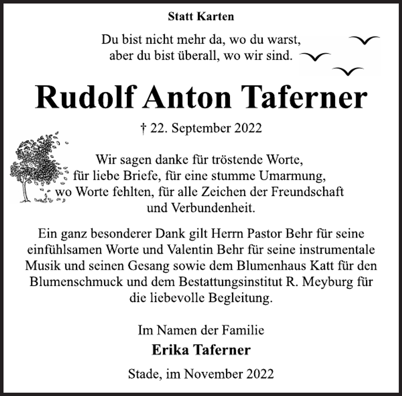 <p>Statt Karten<br />Du bist nicht mehr da, wo du warst,<br />aber du bist überall, wo wir sind.<br />Rudolf Anton Taferner<br />† 22. September 2022<br />Wir sagen danke für tröstende Worte,<br />für liebe Briefe, für eine stumme Umarmung,<br />wo Worte fehlten, für alle Zeichen der Freundschaft<br />und Verbundenheit.<br />Ein ganz besonderer Dank gilt Herrn Pastor Behr für seine<br />einfühlsamen Worte und Valentin Behr für seine instrumentale<br />Musik und seinen Gesang sowie dem Blumenhaus Katt für den<br />Blumenschmuck und dem Bestattungsinstitut R. Meyburg für<br />die liebevolle Begleitung.<br />Im Namen der Familie<br />Erika Taferner<br />Stade, im November 2022</p>