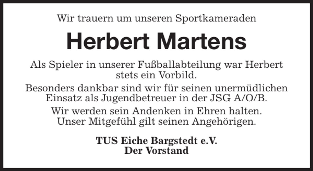 <p>Wir trauern um unseren Sportkameraden<br />Herbert Martens<br />Als Spieler in unserer Fußballabteilung war Herbert stets ein Vorbild.<br />Besonders dankbar sind wir für seinen unermüdlichen Einsatz als Jugendbetreuer in der JSG A/O/B.<br />Wir werden sein Andenken in Ehren halten.<br />Unser Mitgefühl gilt seinen Angehörigen.<br />TUS Eiche Bargstedt e.V.<br />Der Vorstand</p>