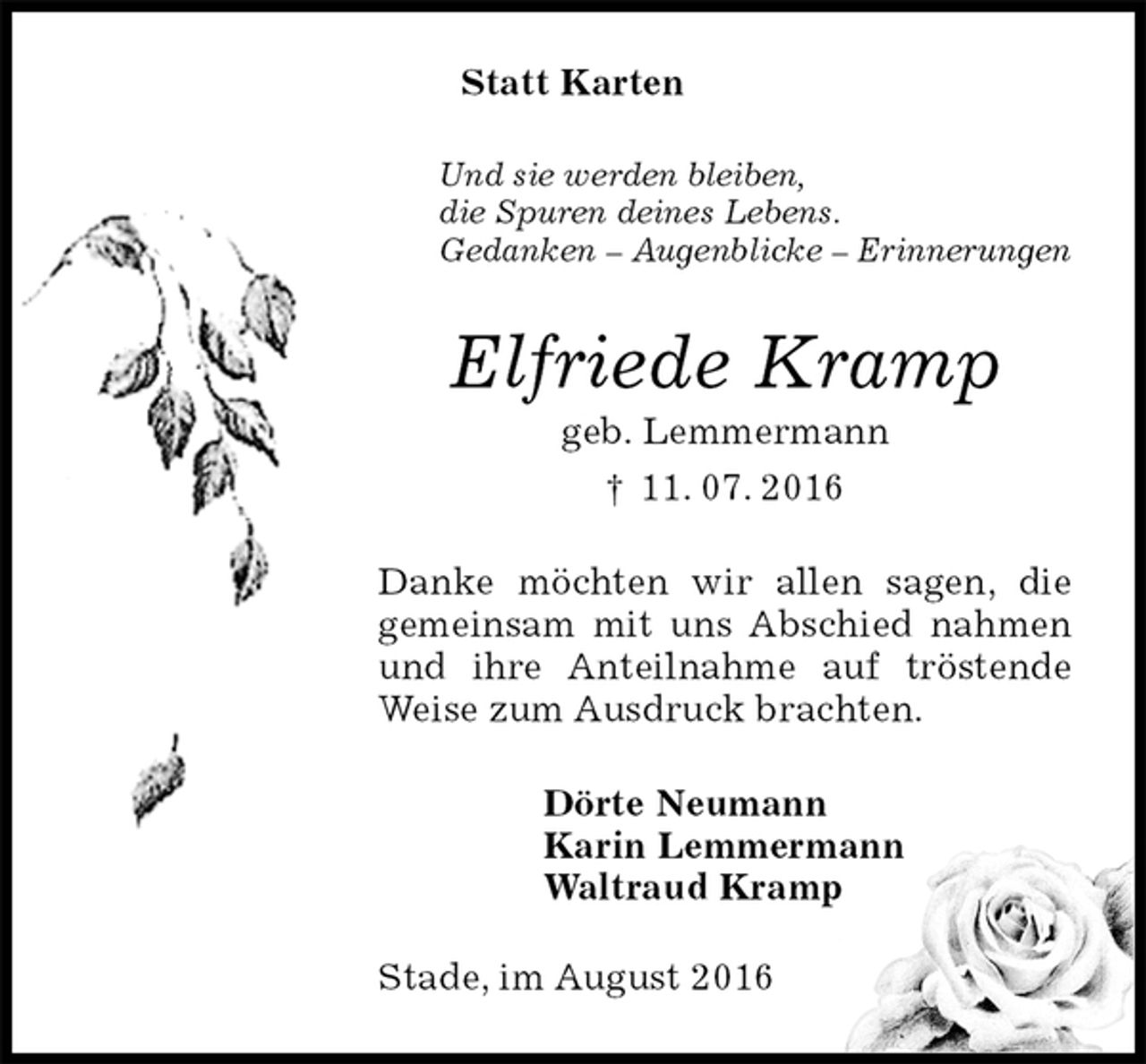<p>Statt Karten<br />Und sie werden bleiben,<br />die Spuren deines Lebens.<br />Gedanken – Augenblicke – Erinnerungen<br />Elfriede Kramp<br />geb. Lemmermann<br />† 11. 07. 2016<br />Danke möchten wir allen sagen, die gemeinsam mit uns Abschied nahmen und ihre Anteilnahme auf tröstende Weise zum Ausdruck brachten.<br />Dörte Neumann<br />Karin Lemmermann<br />Waltraud Kramp<br />Stade, im August 2016</p>