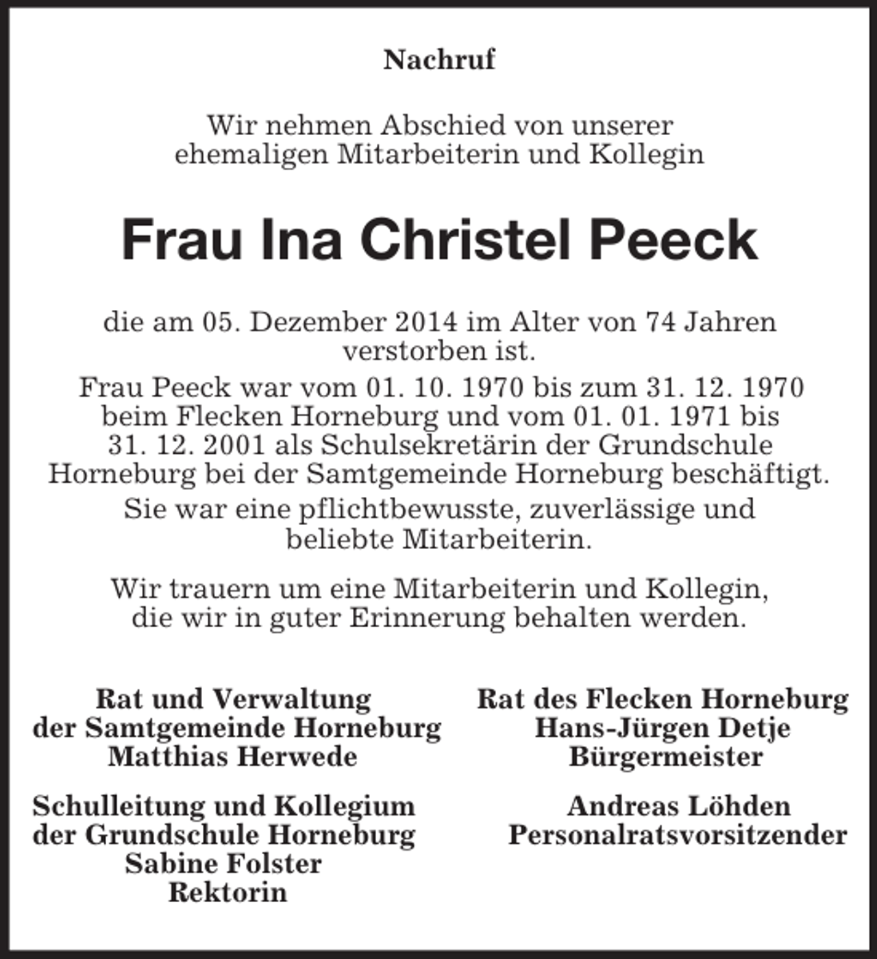<p>Nachruf<br />Wir nehmen Abschied von unserer<br />ehemaligen Mitarbeiterin und Kollegin<br />Frau Ina Christel Peeck<br />die am 05. Dezember 2014 im Alter von 74 Jahren<br />verstorben ist.<br />Frau Peeck war vom 01. 10. 1970 bis zum 31. 12. 1970<br />beim Flecken Horneburg und vom 01. 01. 1971 bis<br />31. 12. 2001 als Schulsekretärin der Grundschule<br />Horneburg bei der Samtgemeinde Horneburg beschäftigt.<br />Sie war eine pflichtbewusste, zuverlässige und<br />beliebte Mitarbeiterin.<br />Wir trauern um eine Mitarbeiterin und Kollegin,<br />die wir in guter Erinnerung behalten werden.<br />Rat und Verwaltung Rat des Flecken Horneburg<br />der Samtgemeinde Horneburg Hans-Jürgen Detje<br />Matthias Herwede Bürgermeister<br />Schulleitung und Kollegium Andreas Löhden<br />der Grundschule Horneburg Personalratsvorsitzender<br />Sabine Folster<br />Rektorin</p>