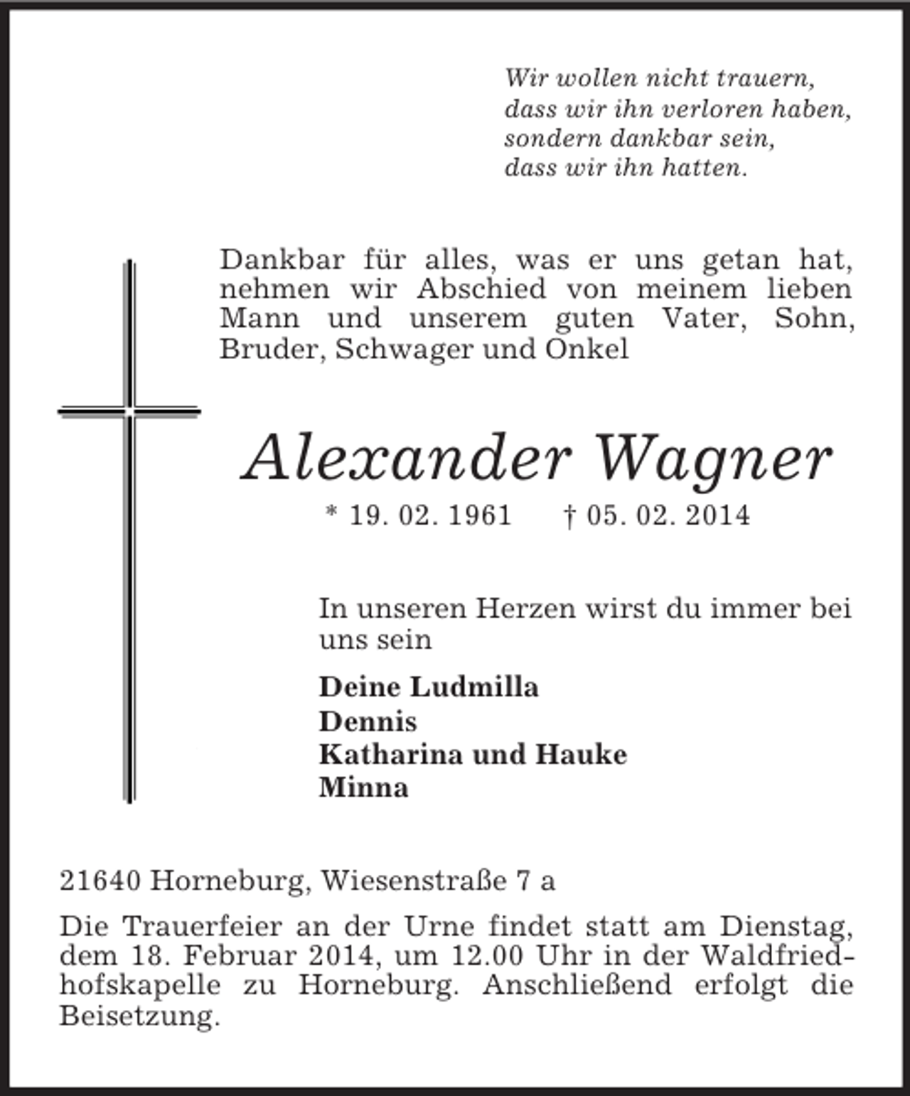 <p>Wir wollen nicht trauern,<br />dass wir ihn verloren haben,<br />sondern dankbar sein,<br />dass wir ihn hatten.<br />Dankbar für alles, was er uns getan hat, nehmen wir Abschied von meinem lieben Mann und unserem guten Vater, Sohn,<br />Bruder, Schwager und Onkel<br />Alexander Wagner<br />* 19. 02. 1961 † 05. 02. 2014<br />In unseren Herzen wirst du immer bei<br />uns sein<br />Deine Ludmilla<br />Dennis<br />Katharina und Hauke<br />Minna<br />21640 Horneburg, Wiesenstraße 7 a<br />Die Trauerfeier an der Urne findet statt am Dienstag, dem 18. Februar 2014, um 12.00 Uhr in der Waldfriedhofskapelle zu Horneburg. Anschließend erfolgt die<br />Beisetzung.</p>