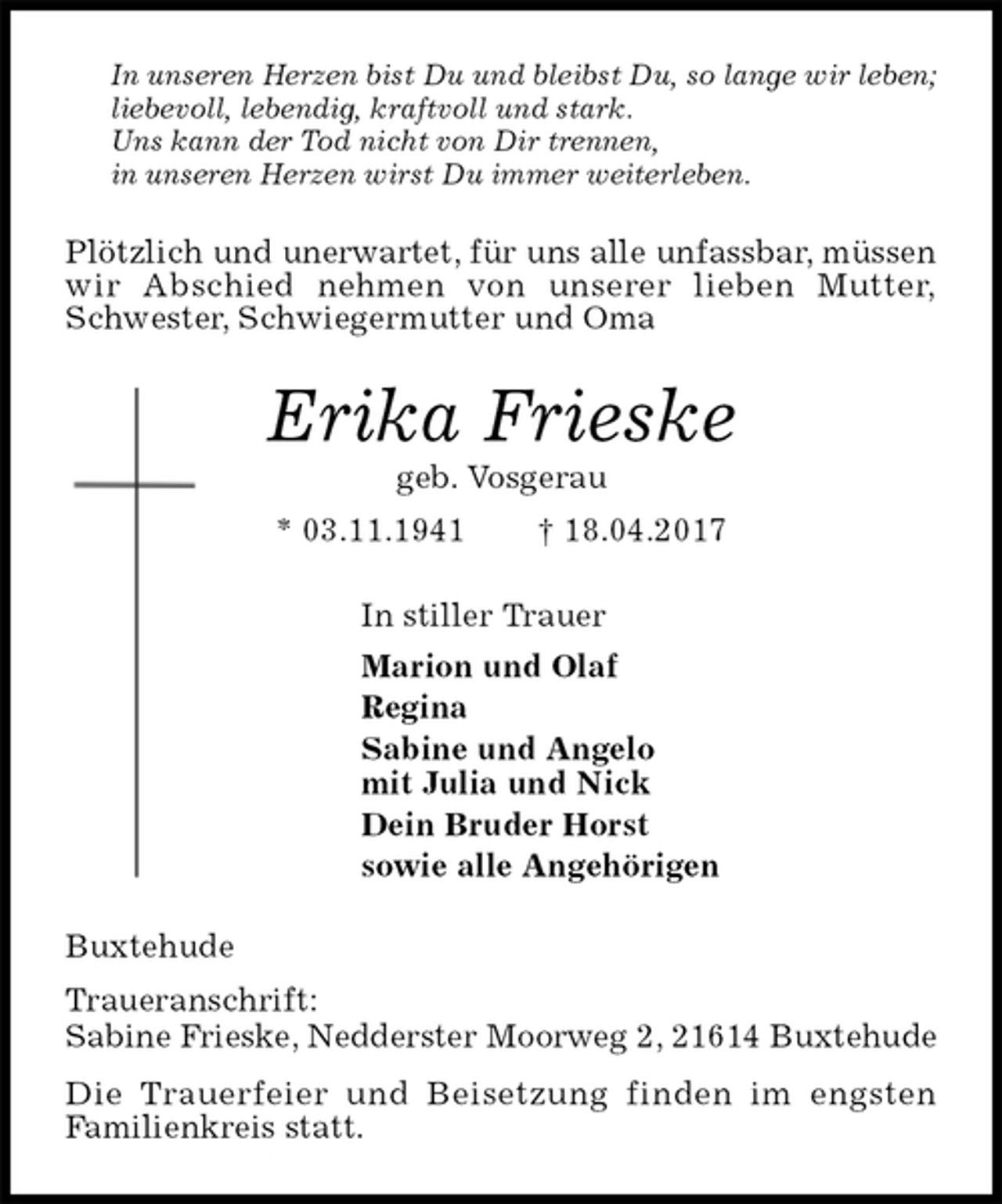 <p>In unseren Herzen bist Du und bleibst Du, so lange wir leben;<br />liebevoll, lebendig, kraftvoll und stark.<br />Uns kann der Tod nicht von Dir trennen,<br />in unseren Herzen wirst Du immer weiterleben.<br />Plötzlich und unerwartet, für uns alle unfassbar, müssen wir Abschied nehmen von unserer lieben Mutter, Schwester, Schwiegermutter und Oma<br />Erika Frieske<br />geb. Vosgerau<br />* 03.11.1941 † 18.04.2017<br />In stiller Trauer<br />Marion und Olaf<br />Regina<br />Sabine und Angelo<br />mit Julia und Nick<br />Dein Bruder Horst<br />sowie alle Angehörigen<br />Buxtehude<br />Traueranschrift:<br />Sabine Frieske, Nedderster Moorweg 2, 21614 Buxtehude<br />Die Trauerfeier und Beisetzung finden im engsten<br />Familienkreis statt.</p>