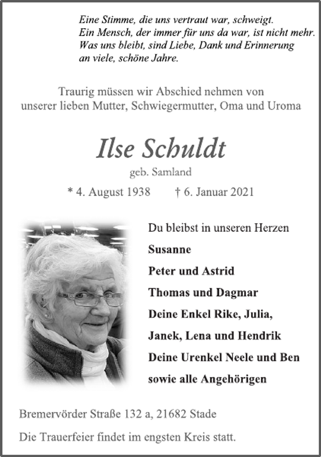 <p>Eine Stimme, die uns vertraut war, schweigt.<br />Ein Mensch, der immer für uns da war, ist nicht mehr.<br />Was uns bleibt, sind Liebe, Dank und Erinnerung<br />an viele, schöne Jahre.<br />Traurig müssen wir Abschied nehmen von<br />unserer lieben Mutter, Schwiegermutter, Oma und Uroma<br />Ilse Schuldt<br />geb. Samland<br />* 4. August 1938 † 6. Januar 2021<br />Du bleibst in unseren Herzen<br />Susanne<br />Peter und Astrid<br />Thomas und Dagmar<br />Deine Enkel Rike, Julia,<br />Janek, Lena und Hendrik<br />Deine Urenkel Neele und Ben<br />sowie alle Angehörigen<br />Bremervörder Straße 132 a, 21682 Stade<br />Die Trauerfeier findet im engsten Kreis statt.</p>
