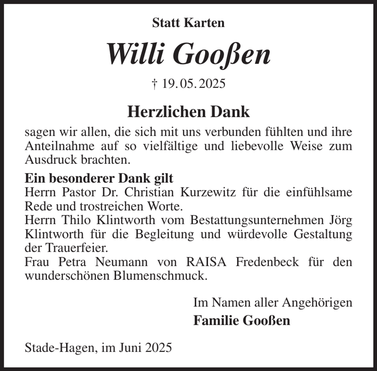 <p>Statt Karten<br />Willi Gooßen<br />† 19. 05. 2025<br />Herzlichen Dank<br />sagen wir allen, die sich mit uns verbunden fühlten und ihre Anteilnahme auf so vielfältige und liebevolle Weise zum Ausdruck brachten.<br />Ein besonderer Dank gilt<br />Herrn Pastor Dr. Christian Kurzewitz für die einfühlsame Rede und trostreichen Worte.<br />Herrn Thilo Klintworth vom Bestattungsunternehmen Jörg Klintworth für die Begleitung und würdevolle Gestaltung der Trauerfeier.<br />Frau Petra Neumann von RAISA Fredenbeck für den<br />wunderschönen Blumenschmuck.<br />Im Namen aller Angehörigen<br />Familie Gooßen<br />Stade-Hagen, im Juni 2025</p>