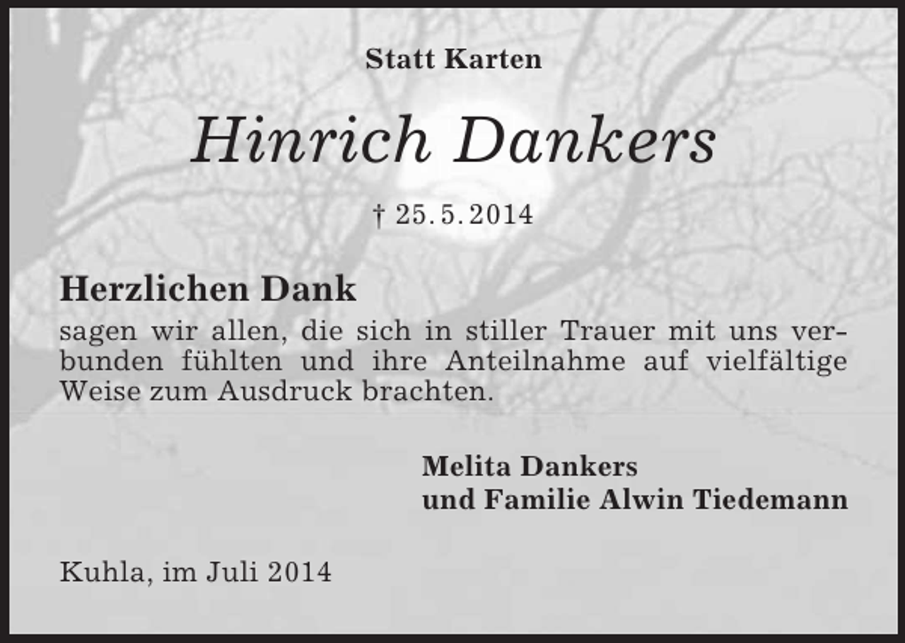 <p>Statt Karten<br />Hinrich Dankers<br />† 25. 5. 2014<br />Herzlichen Dank<br />sagen wir allen, die sich in stiller Trauer mit uns verbunden fühlten und ihre Anteilnahme auf vielfältige Weise zum Ausdruck brachten.<br />Melita Dankers<br />und Familie Alwin Tiedemann<br />Kuhla, im Juli 2014</p>