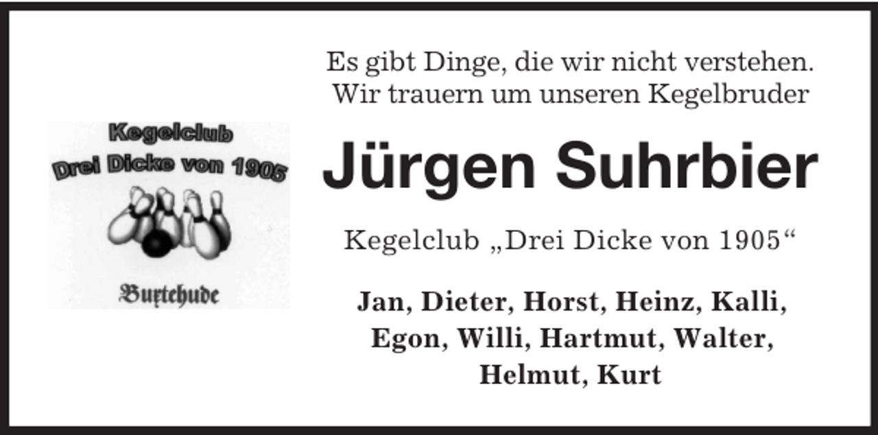 <p>Es gibt Dinge, die wir nicht verstehen.<br />Wir trauern um unseren Kegelbruder</p><p>Jürgen Suhrbier<br />Kegelclub „Drei Dicke von 1905“<br />Jan, Dieter, Horst, Heinz, Kalli,<br />Egon, Willi, Hartmut, Walter,<br />Helmut, Kurt</p>