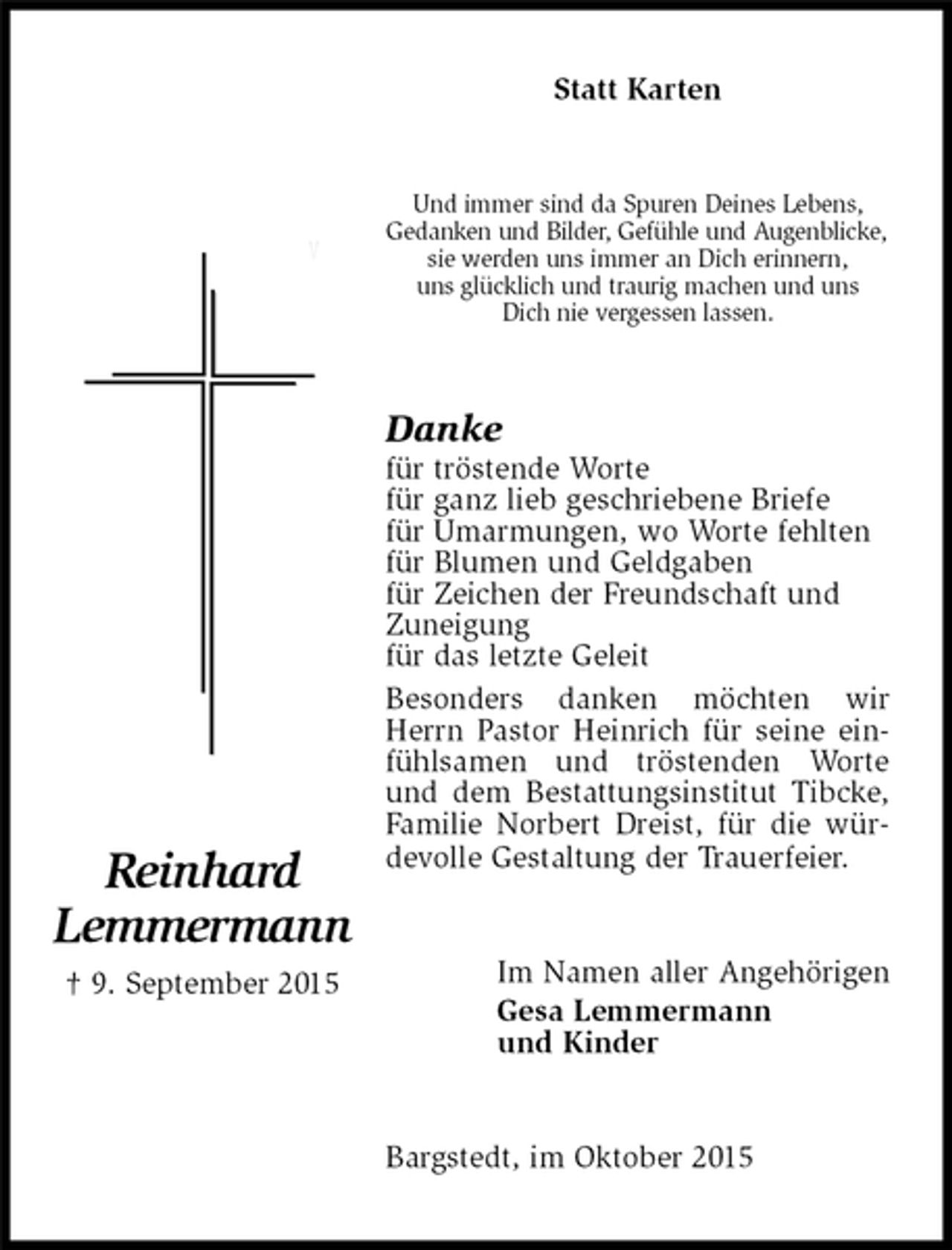 <p>Reinhard<br />Lemmermann<br />† 9. September 2015<br />Statt Karten<br />Und immer sind da Spuren Deines Lebens,<br />Gedanken und Bilder, Gefühle und Augenblicke,<br />sie werden uns immer an Dich erinnern,<br />uns glücklich und traurig machen und uns<br />Dich nie vergessen lassen.<br />Danke<br />für tröstende Worte<br />für ganz lieb geschriebene Briefe<br />für Umarmungen, wo Worte fehlten<br />für Blumen und Geldgaben<br />für Zeichen der Freundschaft und<br />Zuneigung<br />für das letzte Geleit<br />Besonders danken möchten wir Herrn Pastor Heinrich für seine einfühlsamen und tröstenden Worte und dem Bestattungsinstitut Tibcke, Familie Norbert Dreist, für die würdevolle Gestaltung der Trauerfeier.<br />Im Namen aller Angehörigen<br />Gesa Lemmermann<br />und Kinder<br />Bargstedt, im Oktober 2015</p>