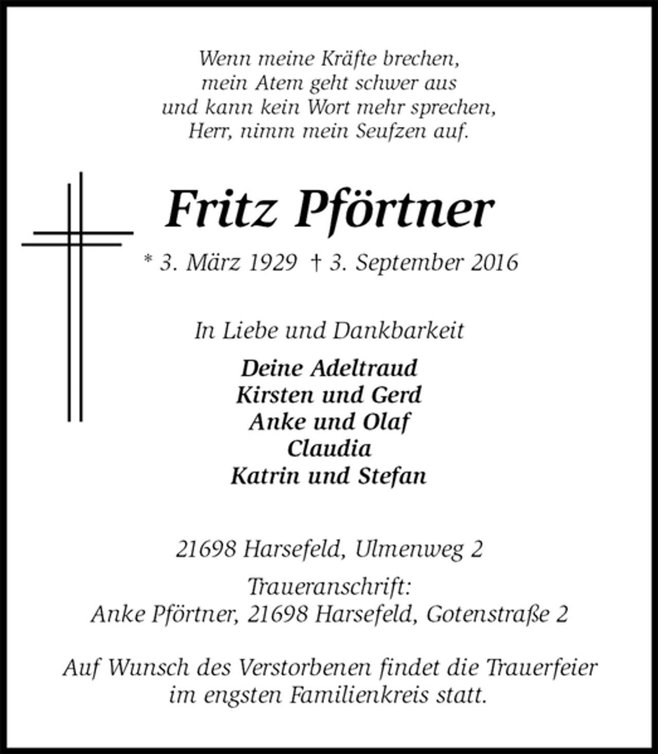 <p>Wenn meine Kräfte brechen,<br />mein Atem geht schwer aus<br />und kann kein Wort mehr sprechen,<br />Herr, nimm mein Seufzen auf.<br />Fritz Pförtner<br />* 3. März 1929 † 3. September 2016<br />In Liebe und Dankbarkeit<br />Deine Adeltraud<br />Kirsten und Gerd<br />Anke und Olaf<br />Claudia<br />Katrin und Stefan<br />21698 Harsefeld, Ulmenweg 2<br />Traueranschrift:<br />Anke Pförtner, 21698 Harsefeld, Gotenstraße 2</p><p>Auf Wunsch des Verstorbenen findet die Trauerfeier<br />im engsten Familienkreis statt.</p>