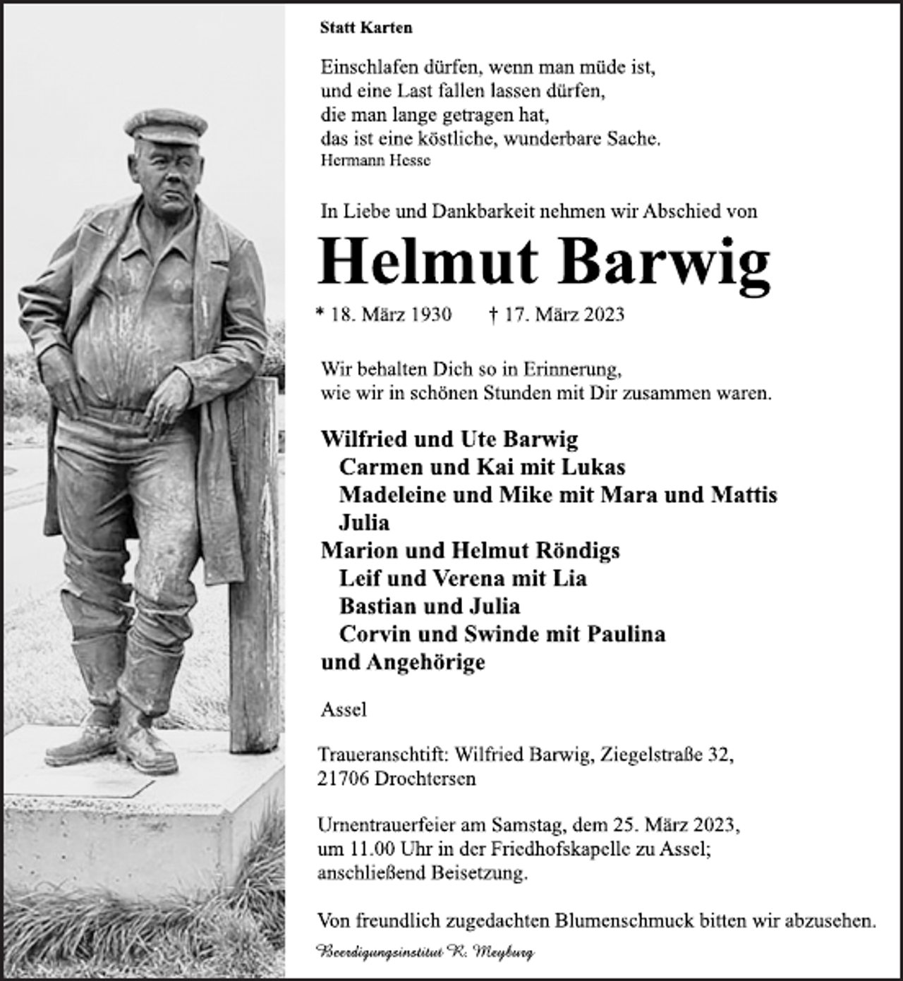 <p>Statt Karten<br />Einschlafen dürfen, wenn man müde ist,<br />und eine Last fallen lassen dürfen,<br />die man lange getragen hat,<br />das ist eine köstliche, wunderbare Sache.<br />Hermann Hesse<br />In Liebe und Dankbarkeit nehmen wir Abschied von<br />Helmut Barwig<br />* 18. März 1930 † 17. März 2023<br />Wir behalten Dich so in Erinnerung,<br />wie wir in schönen Stunden mit Dir zusammen waren.<br />Wilfried und Ute Barwig<br />Carmen und Kai mit Lukas<br />Madeleine und Mike mit Mara und Mattis<br />Julia<br />Marion und Helmut Röndigs<br />Leif und Verena mit Lia<br />Bastian und Julia<br />Corvin und Swinde mit Paulina<br />und Angehörige<br />Assel<br />Traueranschtift: Wilfried Barwig, Ziegelstraße 32,<br />21706 Drochtersen<br />Urnentrauerfeier am Samstag, dem 25. März 2023,<br />um 11.00 Uhr in der Friedhofskapelle zu Assel;<br />anschließend Beisetzung.<br />Von freundlich zugedachten Blumenschmuck bitten wir abzusehen.<br />Beerdigungsinstitut R. Meyburg</p>