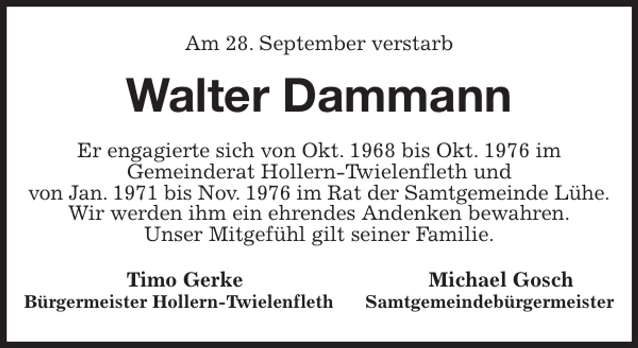 <p>Am 28. September verstarb<br />Walter Dammann<br />Er engagierte sich von Okt. 1968 bis Okt. 1976 im<br />Gemeinderat Hollern-Twielenfleth und<br />von Jan. 1971 bis Nov. 1976 im Rat der Samtgemeinde Lühe.<br />Wir werden ihm ein ehrendes Andenken bewahren.<br />Unser Mitgefühl gilt seiner Familie.<br />Timo Gerke Michael Gosch<br />Bürgermeister Hollern-Twielenfleth Samtgemeindebürgermeister</p>