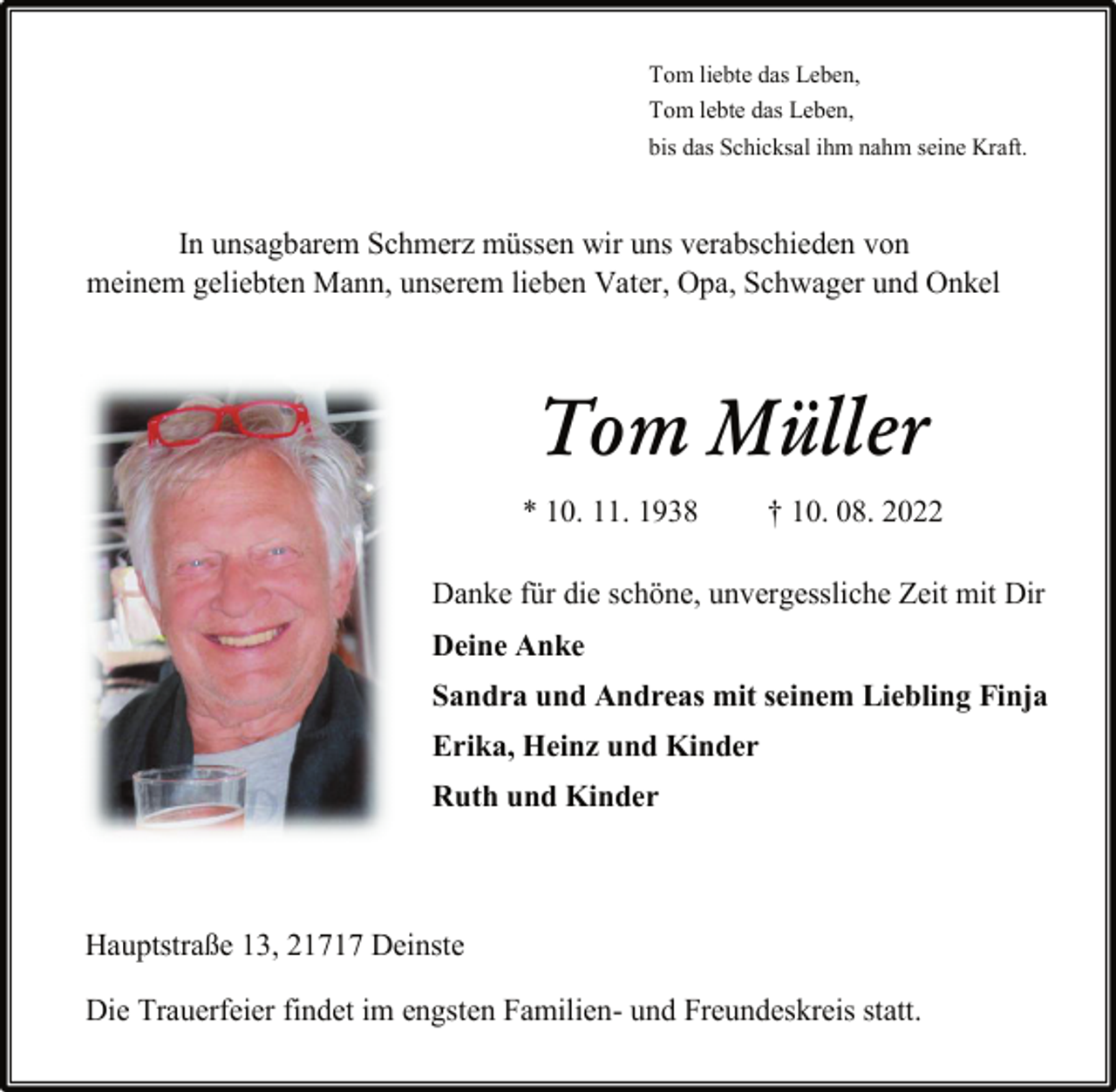 <p>Tom liebte das Leben,<br />Tom lebte das Leben,<br />bis das Schicksal ihm nahm seine Kraft.<br />In unsagbarem Schmerz müssen wir uns verabschieden von<br />meinem geliebten Mann, unserem lieben Vater, Opa, Schwager und Onkel<br />Tom Müller<br />* 10. 11. 1938 † 10. 08. 2022<br />Danke für die schöne, unvergessliche Zeit mit Dir<br />Deine Anke<br />Sandra und Andreas mit seinem Liebling Finja<br />Erika, Heinz und Kinder<br />Ruth und Kinder<br />Hauptstraße 13, 21717 Deinste<br />Die Trauerfeier findet im engsten Familien- und Freundeskreis statt.</p>