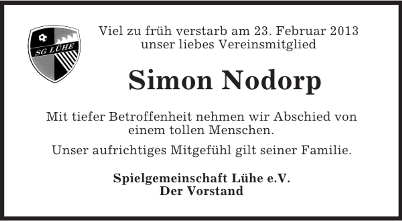 <p>Viel zu früh verstarb am 23. Februar 2013<br />unser liebes Vereinsmitglied</p><p>Simon Nodorp<br />Mit tiefer Betroffenheit nehmen wir Abschied von<br />einem tollen Menschen.<br />Unser aufrichtiges Mitgefühl gilt seiner Familie.<br />Spielgemeinschaft Lühe e.V.<br />Der Vorstand</p>