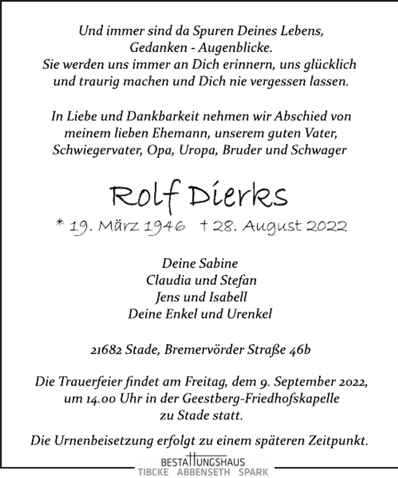 <p>Und immer sind da Spuren Deines Lebens,<br />Gedanken ­ Augenblicke.<br />Sie werden uns immer an Dich erinnern, uns glücklich<br />und traurig machen und Dich nie vergessen lassen.<br />In Liebe und Dankbarkeit nehmen wir Abschied von<br />meinem lieben Ehemann, unserem guten Vater,<br />Schwiegervater, Opa, Uropa, Bruder und Schwager<br />Rolf Dierks<br />* 19. März 1946 † 28. August 2022<br />Deine Sabine<br />Claudia und Stefan<br />Jens und Isabell<br />Deine Enkel und Urenkel<br />21682 Stade, Bremervörder Straße 46b<br />Die Trauerfeier findet am Freitag, dem 9. September 2022,<br />um 14.00 Uhr in der Geestberg­Friedhofskapelle<br />zu Stade statt.<br />Die Urnenbeisetzung erfolgt zu einem späteren Zeitpunkt.</p>