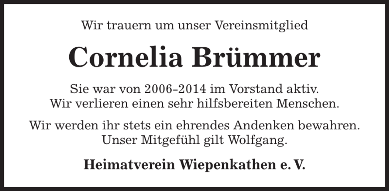 <p>Wir trauern um unser Vereinsmitglied<br />Cornelia Brümmer<br />Heimatverein Wiepenkathen e. V.<br />Sie war von 2006-2014 im Vorstand aktiv.<br />Wir verlieren einen sehr hilfsbereiten Menschen.<br />Wir werden ihr stets ein ehrendes Andenken bewahren.<br />Unser Mitgefühl gilt Wolfgang.</p>